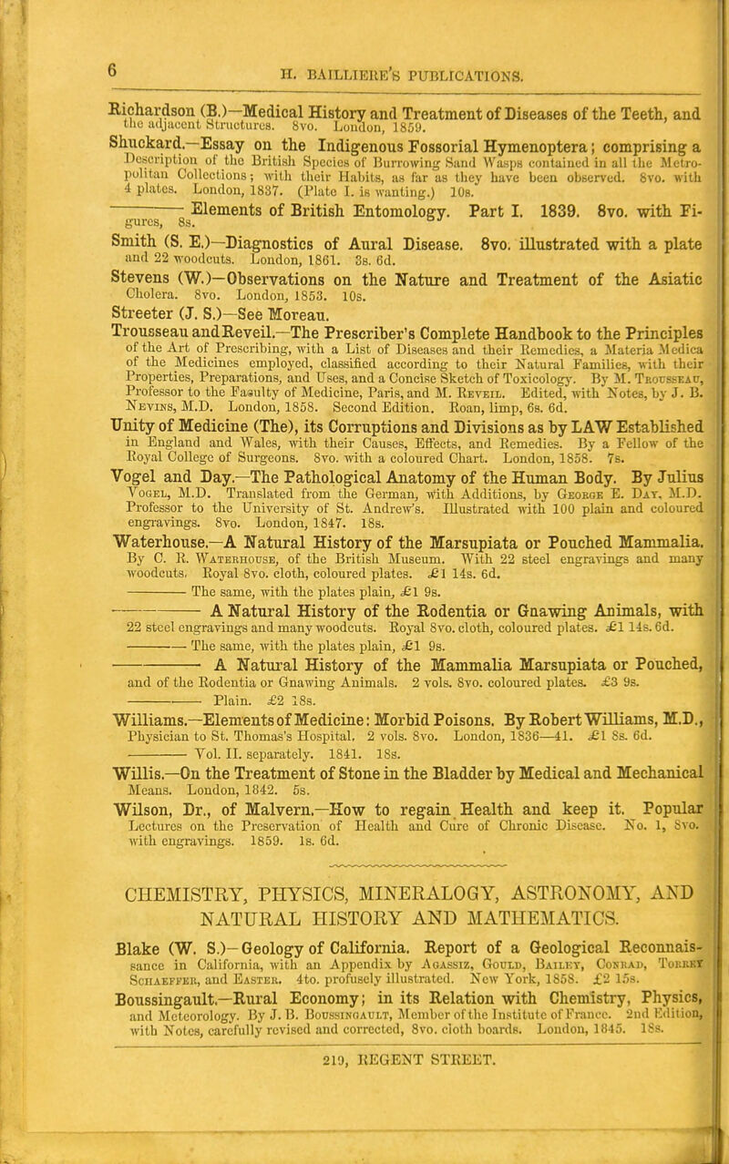 Richardson (B.)—Medical History and Treatment of Diseases of the Teeth, and tlio adjuccut Structures. 8vo. London, 1859. Shuckard.—Essay on the Indigenous Fossorial Hymenoptera; comprising a Descnptiou of the British Species of Burrowing Sand Wasps contained in all the Metro- politan Colleetions-, with their Habits, as far as they have been obBerved, Svo. with 4 plates. London, 1837. (Plate I. is wanting.) 10s. Elements of British Entomology. Part I. 1839. Svo. with Fi- gures, 83. Smith (S. E.)—Diagnostics of Aural Disease. Svo. illustrated with a plate and 22 woodcuts. London, 1861. 3s. 6d. Stevens (W.)—Observations on the Nature and Treatment of the Asiatic Cholera. Svo. London, 1853. lOs. Streeter (J. S.)—See Moreau. Trousseau andEeveil.—The Prescriber's Complete Handbook to the Principles of the Art of Prescribing, with a List of Diseases and their licuicdics, a Materia Medica of the Medicines employed, classified according to their Natural Families, with their Properties, Preparations, and Uses, and a Concise Sketch of Toxicology. By M. TEOussEAtJ, Professor to the PasuUy of Medicine, Paris, and M. Reveil. Edited, with Notes, by J. B. Nbvins, M.D. London, 1858. Second Edition. Eoan, limp, 6s. 6d. Unity of Medicine (The), its Corruptions and Divisions as by LAW Established in England and Wales, with their Causes, Effects, and Remedies. By a Fellow of the Royal College of Surgeons. 8vo. with a coloured Chart. London, 1858. 7s. Vogel and Day.—The Pathological Anatomy of the Human Body. By Julius VoGEL, M.D. Translated from the German, with Additions, by Geokge E. Day, M.D. Professor to the University of St. AndreVs. Illustrated with 100 plain and coloured engravings. 8vo. London, 1847. 18s. Waterhouse.—A Natural History of the Marsupiata or Pouched Mammalia. By C. R. Waterhouse, of the British Museum. With 22 steel engravings and many woodcuts. Royal Svo. cloth, coloured plates. £ l 14s. 6d. The same, with the plates plain, £l 9s. A Natural History of the Rodentia or Gnawing Animals, with 22 steel engravings and many woodcuts. Royal Svo. cloth, coloured plates. ^ 114s. 6d. The same, with the plates plain, ^1 9s. ■ ■ A Natural History of the Mammalia Marsupiata or Pouched, and of the Rodentia or Gnawing Animals. 2 vols. Svo. coloured plates. £3 9s. . Plain. £2 18s. Williams.—Elements of Medicine: Morbid Poisons. By Robert Williams, M.D., Physician to St. Thomas's Hospital. 2 vols. Svo. London, 1836—41. ^1 Ss. 6d. Vol. II. separately. 1841. 18s. Willis.—On the Treatment of Stone in the Bladder by Medical and Mechanical Means. London, 1842. 5s. Wilson, Dr., of Malvern.—How to regain Health and keep it. Popular Lectures on the Preservation of Health and Cure of Chronic Disease. No. 1, Svo. with engravings. 1859. Is. 6d. CHEMISTRY, PHYSICS, MINERALOGY, ASTRONOMY, AND NATURAL HISTORY AND MATHEMATICS. Blake (W. S.)-Geology of California. Report of a Geological Reconnais- sance in California, with an Appendix by Aoassiz, Gould, Bailky, Cohrad, TourkT ScHAEFFEU, and Easter. 4to. profusely illustrated. New York, 1858. £2 15s. Boussingault.—Rural Economy; in its Relation with Chemistry, Physics, and Meteorology. By J. B. Boussinoault, Member of the Institute of France. 2nd Edition, with Notes, carefully revised and corrected, Svo. cloth boards. London, 1845. ISs.