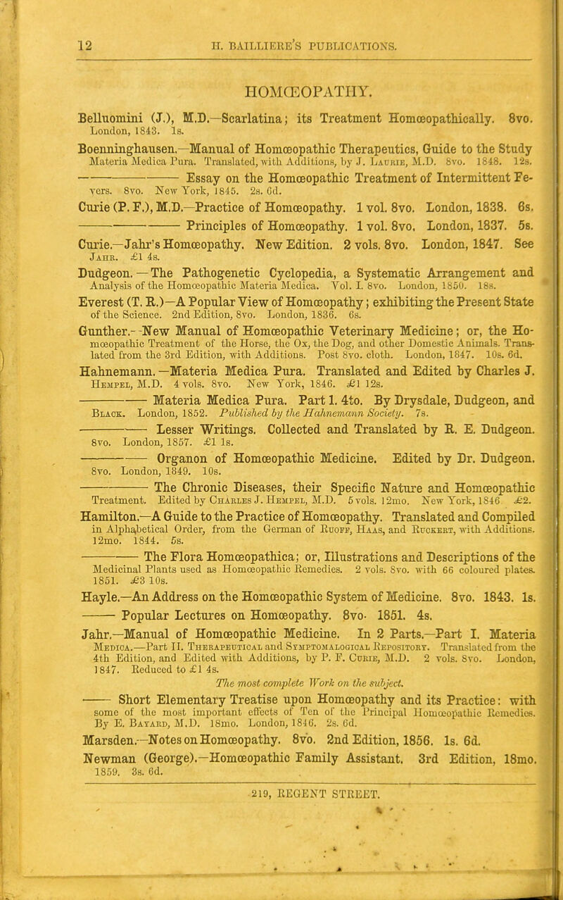 HOMGEOPATHY. Belluomini (J.), M.D.—Scarlatina; its Treatment HomoeopatMeally. 8vo. London, 1843. Is. Boenninghausen.—Manual of Homoeopathic Therapeutics, Guide to the Study Materia Meclica Pura. Translated, with Additions, by J. Laukie, M.D. 8vo. 1848. 12s. Essay on the Homoeopathic Treatment of Intermittent Fe- vers. Svo. New York, J 845. 2s. Cd. Curie (P. F.), M.D.—Practice of Homoeopathy. 1 vol. Svo. London, 1838. 6s. ■ Principles of Homoeopathy. 1 vol. Svo. London, 1837. 5s. Curie.—Jahr'sHomcEopathy. New Edition. 2 vols. Svo. London, 1847. See Jahr. £1 4s. Dudgeon.—The Pathogenetic Cyclopedia, a Systematic Arrangement and Analysis of the Homoeopathic Materia Medica. Vol. I. Svo. London, 1850. 18s. Everest (T. R.)—A Popular View of Homoeopathy; exhibitiag the Present State of the Science. 2nd Edition, Svo. London, 1836. 6s. Gunther.- -New Manual of Homoeopathic Veterinary Medicine; or, the Ho- moeopathic Treatment of the Horse, the Ox, the Dog, and other Domestic Animals. Trans- lated from the 3rd Edition, with Additions. Post 8vo. cloth. London, 1847. 10s. 6d. Hahnemann. —Materia Medica Pura. Translated and Edited by Charles J. HEMPEii, M.D. 4 vols. Svo. New York, 1846. ^£1 12s. Materia Medica Pura. Part 1. 4to. By Drysdale, Dudgeon, and Black. London, 1852. Published by the Hahnemann Society. 7s. • Lesser Writings. Collected and Translated hy R. E. Dudgeon, 8vo. London, 1857. £1 Is. Organon of Homoeopathic Medicine. Edited by Dr. Dudgeon. 8vo. London, 1849, 10s. The Chronic Diseases, their Specific Nature and Homoeopathic Treatment. Edited by Charles J. Hempel, M.D. 5vols. l2mo. New York, 1846 £2. Hamilton.—A Guide to the Practice of Homoeopathy. Translated and Compiled in Alpha,betical Order, from the German of Kuoff, Haas, and Rttgkeet, with Additions. 12mo. 1844. 5s. The Flora Homoeopathica; or. Illustrations and Descriptions of the Medicinal Plants used as Homoeopathic Eemedies. 2 vols. Svo. with 66 coloured plates. 1851. £d 10s. Hayle.—An Address on the Homoeopathic System of Medicine. Svo. 1843. Is, Popular Lectures on Homoeopathy. Svo- 1851. 4s. Jahr.—Manual of Homoeopathic Medicine. In 2 Parts.—Part I. Materia Medioa.—Part II. Therapeutical and Simptomalooical Eepositort. Translated from the 4th Edition, and Edited with Additions, by P. E, Cueie, M.D. 2 vols. Svo. London, 1847. Reduced to £1 4 s. J7te most complete Work on the subject. Short Elementary Treatise upon Homoeopathy and its Practice: with some of the most important effects of Ten of the Principal Ilomceopathic llcnicdies. By E. Bayard, M.D. ISmo. London, 1846. 2s. 6d. Marsden,—Notes on Homoeopathy. Svo. 2nd Edition, 1856. Is. 6d. Newman (George).—Homoeopathic Family Assistant. 3rd Edition, 18mo, 1859. 38. 6d.