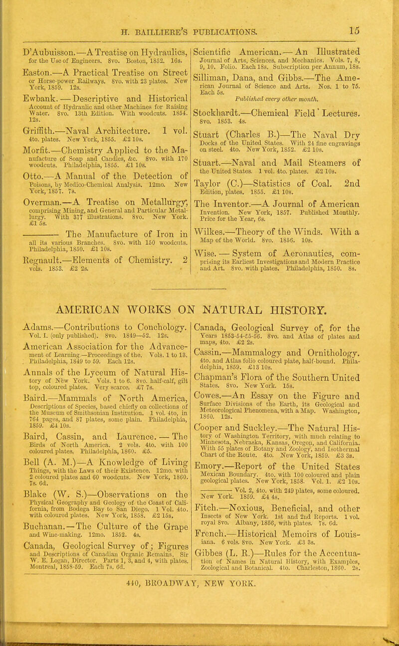 D'Aubuisson.—A Treatise on Hydraulics, for the Use of Eugineers. 8vo. Boston, 1852. 163. Easton.—A Practical Treatise on Street or Horse-power Hailwaya. 8vo. with 23 plates. New York, 1869. 123. Evvbank. — Descriptive and Historical Account of Hydi'aulic and other Machines for Raising Water. 8vo. 13th Edition. With woodcuts. 1854. 12s. Griffith.—Naval Architecture. 1 vol. ■tto. plates. New York, 1855. £2 lOs. Morfit.—Chemistry Applied to the Mar nufactiue of Soap and Caudles, &c. 8vo. with 110 woodcuts. Philadelphia, 1855. £1 10s. Otto.—A Manual of the Detection of Poisons, by Medico-Chemical Analysis. 12mo. New York, 1857. 73. Overman.—A Treatise on Metallurgy, comprising Mining, and General and Particular Metal- lurgy. With 377 illustrations. 8to. New York. £1 5s. The Manufacture of Iron in all its various Branches. 8vo. with 150 woodcuts. Philadelphia, 1850. £1 lOs. Regnault.—Elements of Chemistry. 2 vols. 1853. £2 2s. Scientific American. — An Illustrated Journal of Arts, Sciences, and Mechanics. Vols. 7, 8, 9, 10. JTolio. Each 18s. Sub.<icription per Annum, ISs. Silliman, Dana, and Gibbs.—The Ame- rican Journal of Science and Arts. Nos. 1 to 75. Each 5s. Puhlishcd every other month. Stockhardt.—Chemical Field' Lectures. 8vo. 1853. 4s. Stuart (Charles B.)—The Naval Dry Docks of the United States. With 24 fine engravings on steel 4to. New York, 1852. £2 10s. Stuart.—Naval and Mail Steamers of the United States. 1 vol. 4to. plates. £2 lOa. Taylor (C.)—Statistics of Coal. 2nd Edition, plates. 1855. £110s. The Inventor.—A Journal of American Invention. New York, 1857. Published Monthly. Prise for the Year, 6s. Wilkes.—Theory of the Winds. With a Map of the World. 8vo. 1856. lOa. Wise. — System of Aeronautics, com- prising its Earliest Investigations and Modem Practice and Ai-t. 8vo. with plates. Philadelphia, 1850. 88. AMERICAN WORKS ON NATURAL HISTORY. Adams.—Contributions to Conchology. Vol. I. (only published). 8vo. 1849—52. 123. American Association for the Advance- ment of learuing —Proceedings of the. Vols. 1 to 13. , Philadelphia, 1849 to 59. Each 123. Annals of the Lyceum of Natural His- tory of New York. Vols. 1 to 6. 8vo. half-calf, gUt top, coloured plates. Very scarce. £7 7s. Baird.—Mammals of North America, Descriptions of Species, based chiefly on collections of the Museum of Smithsonian Institution. 1 vol. 4to, in 764 piiges, and 87 plates, some plain. Philadelphia, 1859. £4 10s. Baird, Cassin, and Laurence. — The Birds of North America. 2 vols. 4to. with 100 coloured plates. Philadelphia, 1860. £5. Bell (A. M.)—A Knowledge of Living Things, with the Laws of their Existence. 12mo. mth 2 colom-ed plates and 60 woodcuts. New York, 1860. 7s. 6d. Blake (W. S.)—Observations on the Physical Geography and Geology of the Coast of Cali- fornia, from Bodega Bay to San Diego. 1 Vol. 4to. with coloured plates. New York, 1858. £2 153, Buchanan. — The Culture of the Grape and VVine-makiug. 12mo. 1852. 43. Canada, Geological Survey of; Figures and Descriptions of Canadian Organic Remains. Sir W. E. logan, Director. Parts 1, 3, and 4, with plates. Montreal, 1858-59. Each 7s. 6d. Canada, Geological Survey of, for the Years 1853-54-55-56. 8vo. and Atlas of plates and maps, 4to. £2 23. Cassin.—Mammalogy and Ornithology. 4to. and Atlas folio colom-ed plate, half-bound. Phila- delphia, 1859. £13 10a. Chapman's Flora of the Southern United states. 8vo. New York. 15s. Cowes.—An Essay on the Figure and Sirrface Divisions of the Earth, its Geological and Meteorological Phenomena, with a Map. Washington, 1860. 12s. Cooper and Suckley.—The Natural His- toi-y of Washington Tenitory, with much relating to Minnesota, Nebraska, Kansas, Oregon, and California. With 55 plates of Botany and Zoology, and Isothermal Chart of the Koute. 4to. New York, 1869. £3 38. Emory.—Keport of the United States Mexican Boundary. 4to. with 100 coloured and plain geological plates. New York, 1858. Vol. 1. £2 10s. Vol 2, 4to. with 249 plates, some coloured. New York. 1859. £4 4s. Fitch.—Noxious, Beneficial, and other Inaccts of New York. 1st and 2nd Reports. 1 vol. royal 8vo. Albany, 1856, with plates. 7s. 6d. French.—Historical Memoirs of Louis- iana. 6 vols. 8vo. New York. £3 3s. Gibbes (L. R.)—Rules for the Accentua- tion of Names in Natural History, with Examples, Zoological and Botanical. 4to. Charleston, 1860. 2s.