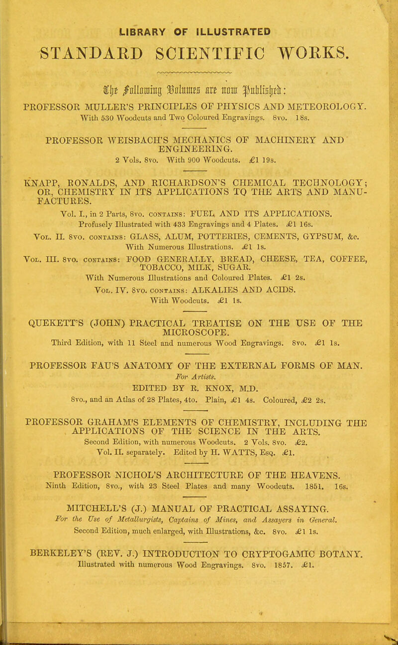 LIBRARY OF ILLUSTRATED STANDARD SCIENTIFIC WOEKS fIjf Ifllljitning f nliimES m nm f itlili5fff![ : PROFESSOR MULLER'S PRINCIPLES OF PHYSICS AND METEOROLOGY. With 630 Woodcuts and Two Coloured Engravings. 8vo. 18s. PROFESSOR WEISBACH'S MECHA.NICS OF MACHINERY AND ENGINEERING. 2Vols. 8to. With 900 Woodcuts, jgl 19s. KNAPP, RONALDS, AND RICHARDSON'S CHEMICAL TECHNOLOGY; OR, CHEMISTRY IN ITS APPLICATIONS TQ THE ARTS AND MANU- FACTURES. Vol. I., in 2 Parts, 8vo. coNTArNS: FUEL AND ITS APPLICATIONS. Profusely Illustrated with 433 Engravings and 4 Plates. £l 16s. Vol. IL 8vo. contains: GLASS, ALUM, POTTERIES, CEMENTS, GYPSUM, &c. With Numerous Illustrations. £1 Is. Vol. m. 8vo. contains: EOOD GENERALLY, BREAD, CHEESE, TEA, COFFEE, TOBACCO, MILK, SUGAR. With Numerous Illustrations and Coloured Plates. ^1 2s. Vol. IV. 8vo. contains: ALKALIES AND ACIDS. With Woodcuts. ^1 Is. QUEKETT'S (JOHN) PRACTICAL TREATISE ON THE USE OF THE MICROSCOPE. Third Edition, with 11 Steel and numerous Wood Engravings. 8vo. £l Is. PROFESSOR FAU'S ANATOMY OF THE EXTERNAL FORMS OF MAN. For Artists. EDITED BY R. KNOX, M.D. 8to., and an Atlas of 28 Plates, 4to. Plain, £1 43. Coloured, ^2 2s. PROFESSOR GRAHAM'S ELEMENTS OF CHEMISTRY, INCLUDING THE APPLICATIONS OF THE SCIENCE IN THE ARTS. Second Edition, with numerous Woodcuts, 2 Vols. 8vo. £2. Vol. II. separately. Edited by H. WATTS, Esq. ^21. PROFESSOR NICHOL'S ARCHITECTURE OF THE HEAVENS. Ninth Edition, 8vo., with 23 Steel Plates and many Woodcuts. 1851. 16s. MITCHELL'S (J.) MANUAL OF PRACTICAL ASSAYING. For the Use of Metallurgists, Captains of Mines, and Assayers in Omei'ol. Second Edition, much enlarged, with Illustrations, &c, 8vo. ^1 Is. BERKELEY'S (REV. J.) INTRODUCTION TO CRYPTOGAMIC BOTANY. Illustrated with numerous Wood Engravings, 8vo. 1857. ^£1.