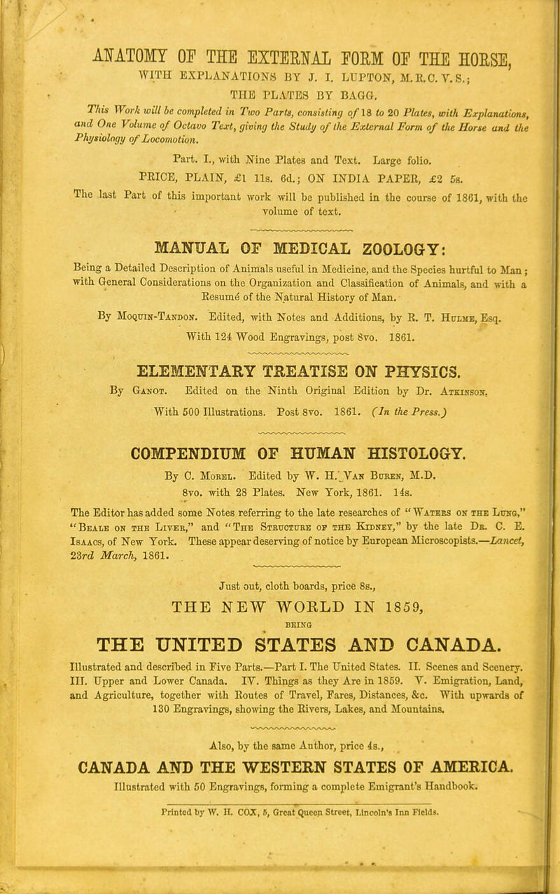 AIATOMT Of THE EXTEMAL EOEM OP THE HOUSE, WITH EXPLANATIONS BY J. I. LUPTON, M. 11.C. V. S.; THE PLATES BY BAGQ. This Work will be completed in Two Parts, consisting of IB to 20 Plates, with Explanations, and One Volume of Octavo Text, giving the Study of the External Form of the Horse and the Physiology of Locomotion. Part. I., with Nine Plates and Text, Large folio. PRICE, PLAIN, £l lis. 6d.; ON INDIA PAPEE, £2 5s. The last Part of this important work will be published in the course of 1861, with the volume of text. MANUAL OF MEDICAL ZOOLOGY: Being a Detailed Description of Animals useful in Medicine, and the Species hurtfiil to Man; with General Considerations on the Organization and Classiiication of Animals, and with a Eesumd of the Natural History of Man. By Moquin-Tandon. Edited, with Notes and Additions, by R. T. Hulmk, Esq. With 124 Wood Engravings, post 8vo. 1861. ELEMENTARY TREATISE ON PHYSICS. By Ganot. Edited on the Ninth Original Edition by Dr. Atkihsoh, With 500 Illustrations. Post 8vo. 1861, (In the Press.) COMPENDIUM OF HUMAN HISTOLOGY. By C. MoEEL. Edited by W, H.'^Van Boken, M.D. Svo. with 28 Plates. New York, 1861. 14s. The Editor has added some Notes referring to the late researches of  Watees on the Luug, Beale on the Liver, and The Strttoture op the Kidney, by the late Db. C. E. Isaacs, of New York, These appear deserving of notice by European Microscopists.—Lancet, 23rd March, 1861. Just out, cloth boards, price 8s., THE NEW WORLD IN 1859, BEING THE UNITED STATES AND CANADA. Illustrated and described in Five Parts.—Part I. The United States. II. Scenes and Scenery. III. Upper and Lower Canada. IV. Things as they Are in 1859. V. Emigration, Land, and Agriculture, together with Routes of Travel, Fares, Distances, &c. With upwards of 130 Engravings, shomng the Rivers, Lakes, and Mountains. Also, by the same Author, price 4s., CANADA AND THE WESTERN STATES OF AMERICA. Illustrated with 60 Engravings, forming a complete Emigrant's Handbook. Printed by W. H. CCUC, 6, Great Queen Street, Lincoln's Inn Fields.