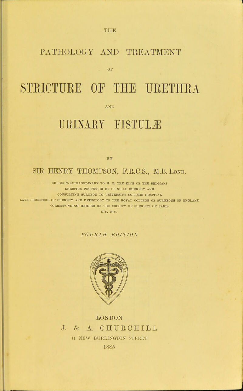 PATHOLOGY AND TREATMENT OF STEICTURE OP THE URETHRA AND URINARY FISTULiE BY SLR HENRY THOMPSON, F.R.C.S., M.B.Lond. SURGEON-BXTOAORDINAHY TO H. M. THE KING OP THE BELGIANS EMEMTnS PROFESSOR OF CLINICAL 80RGERY AND CONSULTING SURGEON TO UNIVERSITY COLLEGE HOSPITAL LATE PROFESSOR OF SURGERY AND PATHOLOGY TO THE ROYAL COLLEGE OF SURGEONS OF ENOLAXD CORRESPONDING MEMBER OF THE SOdETY OF SURGERY OF PARIS ETC. ETC. FOURTH EDITION LONDON J. & A. CHURCHILL H NEW BURLINGTON STKKI<;T 1885