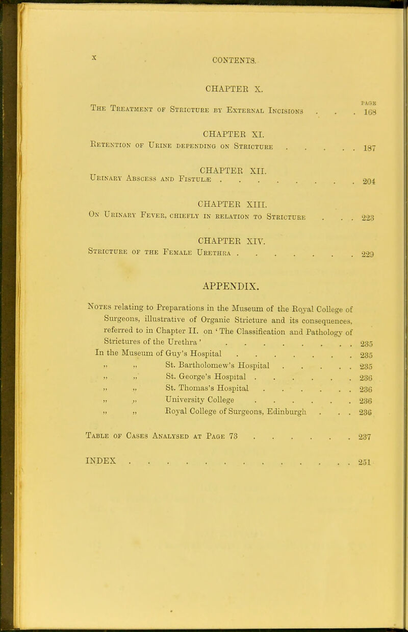 CHAPTER X. VKQK IHE Treatment of Stricture by External Incisions . . . IGH CHAPTER XI. Retention of Urine depending on Stricture 197 CHAPTER XII. Urinary Abscess and Fistula 204 CHAPTER XIII. On Urinary Fever, chiefly in relation to Stricture . . . 22.3 CHAPTER XIV. Stricture of the Female Urethra 229 APPENDIX. Notes relating to Preparations in the Museum of the Rojal College of Siu-geons, illustrative of Organic Strictui-e and its consequences, referred to in Chapter II. on ' The Classification and Pathologj' of Strictures of the Urethra ' 235 In the Museum of Guy's Hospital 235 » „ St. Bartholomew's Hospital 285 » „' St. George's Hospital 236 ), ,, St. Thomas's Hosj)ital 286 ,, ^, University College 236 » Royal College of Surgeons, Edinburgh . . . 236 Table of Cases Analysed at Page 73 237 INDEX 251