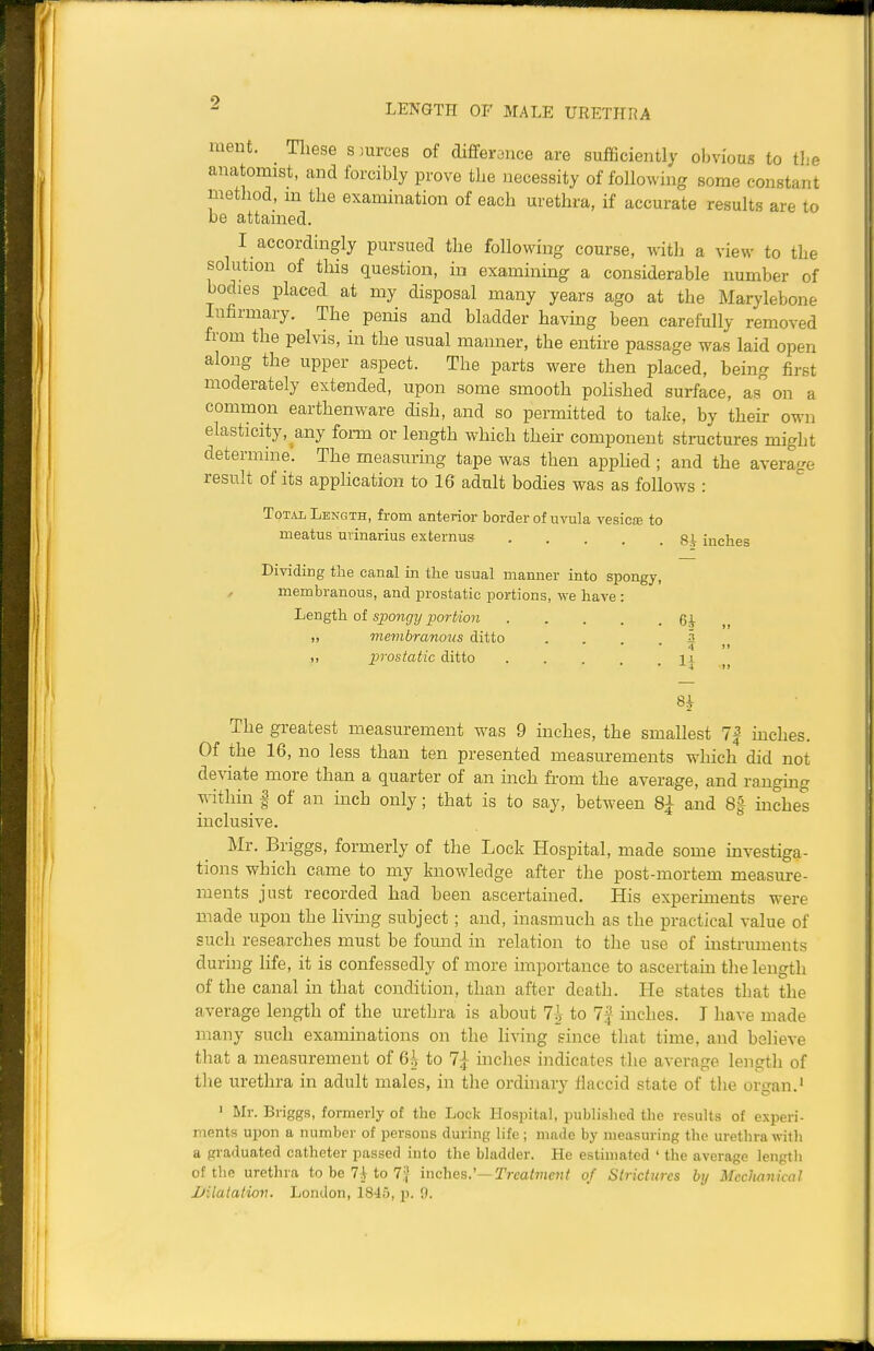 LENGTH OF MALE URETHRA ment. Tliese smvces of differonce are sufficiently obvious to the anatomist, and forcibly prove the necessity of following some constant method, m the examination of each urethra, if accurate results are to be attained. I accordingly pursued the following course, with a view to the solution of this question, in examinmg a considerable number of bodies placed at my disposal many years ago at the Marylebone Infirmary. The penis and bladder havmg been carefully removed from the pelvis, in the usual manner, the entire passage was laid open along the upper aspect. The parts were then placed, being first moderately extended, upon some smooth pohshed surface, as on a common earthenware dish, and so permitted to take, by their own elasticity, any form or length which their component structures might determine'. The measuring tape was then apphed ; and the average result of its application to 16 adult bodies was as follows : Total Length, from anterior border of uvula vesicce to meatus urinarius externus gi inches Dividing the canal in the usual manner into spongy, , membranous, and prostatic portions, we have : Length of spongy portion 6-V „ membranous ditto . , 3 4 11 ), prostatic ditto ... 11 8^ The greatest measurement w^as 9 inches, the smallest 7| inches. Of the 16, no less than ten presented measurements which did not deviate more than a quarter of an mch from the average, and rangmg within I of an inch only; that is to say, between 8^ and 8* hiches inclusive. Mr. Briggs, formerly of the Lock Hospital, made some investiga- tions which came to my knowledge after the post-mortem measure- ments just recorded had been ascertained. His experiments were made upon the living subject; and, inasmuch as the practical value of such researches must be found in relation to the use of instruments during life, it is confessedly of more importance to ascertain the length of the canal in that condition, than after death. He states that the average length of the urethra is about 7i to 7f inches. I have made many such examinations on the living since that time, and believe tliat a measurement of 6i to 7} inches indicates the average length of the urethra in adult males, in the ordinary flaccid state of the organ.' ' Mr. Briggs, formerly of the Lock Hospital, published the results of experi- ments upon a number of persons during life; made by measuring the urethra wifli a graduated catheter passed into the bladder. He estimated ' the average length of the urethra to be 7i to 7i| inches.'-Trcatvievt of Strictures bij Mechanical Dilatation. London, 1845, jj. 9.