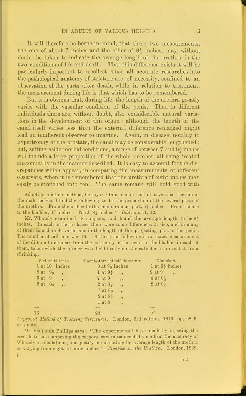 It will therefore be borne in mind, that these two measurements, the one of about 7 inches and the other of 8^ inches, may, without doubt, be taken to indicate the average length of the urethra in the two conditions of life and death. That this difference exists it will be particularly important to recollect, smce all accurate researches into the pathological anatomy of stricture are, of necessity, confined to an observation of the parts after death, while, ua relation to treatment, the measurement during life is that which has to be remembered. But it is obvious that, during life, the length of the urethra greatly varies with the vascular condition of the penis. Then in different individuals there are, without doubt, also considerable natural varia- tions in the development of this organ ; although the length of the canal itself varies less than the external difference remarked might lead an indifferent observer to imagine. Again, in disease, notably in hypertrophy of the prostate, the canal may be considerably lengthened ; but, setting aside morbid conditions, a range of between 7 and 8 j inches will include a large proportion of the whole number, all being treated anatomically in the manner described. It is easy to account for the dis- crepancies which appear, in comparing the measurements of different observers, when it is remembered that the urethra of eight inches may easily be stretched into ten. The same remark will hold good with Adopting another method, he says : ' In a plaster cast of a vertical section of the male pelvis, I find the following to be the proportion of the several parts of the urethra. From the orifice to the membranous part, 6:^ inches. From thence to the bladder, Ij inches. Total, 8j inches.'—Ibid. pp. 11, 12. Mr. Whately examined 48 subjects, and found the average length to be Si inches. ' In each of these classes there were some differences in size, and in many of them considerable variations in the length of the projecting part of the penis. The number of tall men was 16. Of these the following is an exact measurement of the different distances from the extremity of the penis to the bladder in each of them, taken while the former was held firmly on the catheter to prevent it from shrinking. sixteen tall men T wenty-three of middle statui e Nine short 1 at 10 inches 3 at 9^ inches 1 at 9^ inches 8 at 9i „ 1 at 9^ „ 2 at 9 5 at 9 „ 7 at 9 „ 4 at 8i 2 at 8^ „ 2 at SJ „ 2 at 8^ 7 at 8^ „ 2 at 8;[ 1 at 8 16 . 23 9' linproved Method of Treating Strictures. London, 3rd edition, 1816, pp, 68-9, in a note. Mr. Benjamin Phillips says: ' The experiments I have made by injecting the erectile tissue composing the corpora cavernosa decidedly confirm the accuracy of Wliately's calculations, and justify me in stating the average length of the urethra as varying from eight to nine inches.'—Treatise on the Urethra. London, 1832, I'- H 2