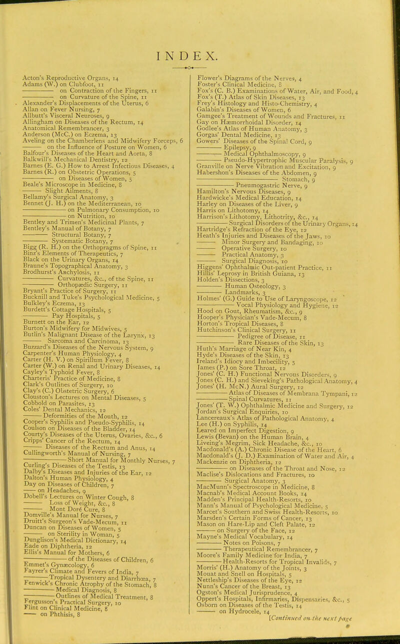 INDEX. Acton's Reproductive Organs, 14 Adams (W.) on Clubfoot, 11 on Contraction of the Fingers, 11 on Curvature of the Spine, 11 Alexander's Displacements of the Uterus, 6 Allan on Fever Nursing, 7 AUbutt's Visceral Neuroses, g Allingham on Diseases of the Rectum, 14 Anatomical Remembrancer, 3 Anderson (McC.) on Eczema, 13 Aveling on the Chamberlens and Midwifery Forceps, 6 on the Influence of Posture on Women, 6 Balfour's Diseases of the Heart and Aorta, 8 Balkwill's Mechanical Dentistrj', 12 Barnes (E. G.) How to Arrest Infectious Diseases, 4 Barnes (R.) on Obstetric Operations, 5 on Diseases of Women, 5 Beale's Microscope in Medicine, 8 Slight Ailments, 8 Bellamy's Surgical Anatomy, 3 Bennet (J. H.) on the Mediterranean, 10 on Pulmonarj' Consumption, 10 on Nutrition, 10 Bentley and Trimen's Medicinal Plants, 7 Bentley's Manual of Botany, 7 Structural Botany, 7 —; Systematic Botany, 7 Bigg (R. H.) on the Orthopragms of Spine, 11 Binz's Elements of Therapeutics, 7 Black on the Urinary Organs, 14 Braune's Topographical Anatomy, 3 Brodhurst's Anchylosis, 11 Curvatures, &c., of the Spine, 11 OrthopEedic Surgery, 11 Brj'ant's Practice of Surgery, 11 Bucknill and Tuke's Psychological Medicine, 5 Bulkley's Eczema, 13 Burdett's Cottage Hospitals, 5 Pay Hospitals, 5 Burnett on the Ear, 12 Burton's Midwifery for Midwives, 5 Butlin's Malignant Disease of the Larynx, 13 Sarcoma and Carcinoma, 13 Buzzard's Diseases of the Nervous System, 9 Carpenter's Human Physiology, 4 Carter (H. V.) on Spirillum Fever, 8 Carter (W.) on Renal and Urinary Diseases, 14 Cayley's Typhoid Fever, 8 Charteris' Practice of Medicine, 8 Clark's Outlines of Surgery, 10 Clay's (C.) Obstetric Surgery, 6 Clouston's Lectures on Mental Diseases, 5 Cobbold on Parasites, 13 Coles' Dental Mechanics, 12 Deformities of the Mouth, 12 Cooper's Syphilis and Pseudo-Syphilis, 14 Coulson on Diseases of the Bladder, 14 Courty's Diseases of the Uterus, Ovaries, &c., 6 Cripps' Cancer of the Rectum, 14 ——— Diseases of the Rectum and Anus, 14 CuUingivorth's Manual of Nursing, 7 — Short Manual for Monthly Nurses, 7 Curhng's Diseases of the Testis, 13 Dalby's Diseases and Injuries of the Ear, 12 Dalton's Human Physiology, 4 Day on Diseases of Children, 7 on Headaches, g Dobell's Lectures on Winter Cough, 8 Loss of Weight, &c., 8 Mont Gori Cure, 8 Domville's Manual for Nurses, 7 Druitt's Surgeon's Vade-Mecum, ii Duncan on Diseases of Women, 5 on Sterility in Woman, 5 Dunglison's Medical Dictionary, 14 Eade on Diphtheria, 12 Ellis's Manual for Mothers, 6 — of the Diseases of Children, 6 Emmet's Gynaecology, 6 Fayrer's Climate and Fevers of India, 7 — Tropical Dysentery and Diarrhoea, 7 Fenwick's Chronic Atrophy of the Stomach, 8 Medical Diagnosis, 8 ^Outlines of Medical Treatment, 8 h ergusson's Practical Surgery, lo Flint on Clinical Medicine, 8 on Phthisis, 8 Flower's Diagrams of the Nerves, 4 Foster's Clinical Medicine, 8 Fox's (C. B.) Examinations of Water, Air, and Food, 4 Fox's (T.) Atlas of Skin Diseases, 13 Frey's Histology and Histo-Chemistry, 4 Galabin's Diseases of Women, 6 Gamgee's Treatment of Wounds and Fractures, 11 Gay on Haemorrhoidal Disorder, 14 Godlee's Atlas of Human Anatomy, 3 Gorgas' Dental Medicine, 13 Gowers' Diseases of the Spinal Cord, 9 Epilepsy, 9 Medical Ophthalmoscopy, 9 — Pseudo-Hypertrophic Muscular Paralysis, g Granville on Nerve Vibration and Excitation, g Habershon's Diseases of the Abdomen, g Stomach, g Pneumogastric Nerve, g Hamilton's Nervous IDiseases, 9 Hardwicke's Medical Education, 14 Harley on Diseases of the Liver, g Harris on Lithotomy, 14 Harrison's Lithotomy, Lithotrity, &c., 14 ; Surgical Disorders of the Urinary Organs, 14 Hartridge's Refraction of the Eye, 12 Heath's Injuries and Diseases of the Jaws, 10 Minor Surgery and Bandaging, 10 Operative Surgery, 10 Practical Anatomy, 3 —; Surgical Diagnosis, 10 Higgens' Ophthalmic Out-patient Practice, 11 Hillis' Leprosy in British Guiana, 13 Holden's Dissections, 3 Human Osteology, 3 Landmarks, 3 Holmes' (G.) Guide to Use of Laryngoscope, 12 Vocal Physiology and Hygiene, 12 Hood on Gout, Rheumatism, S:c., g Hooper's Physician's Vade-Mecum, 8 Horton's Tropical Diseases, 8 Hutchinson's Clinical Surgery, 11 Pedigree of Disease, 11 Rare Diseases of the Skin, 13 Huth's Marriage of Near Kin, 4 Hyde's Diseases of the Skin, 13 Ireland's Idiocy and Imbecility, 5 Tames (P.) on Sore Throat, 12 Jones' (C. H.) Functional Nervous Disorders, g Jones (C. H.) and Sieveking's Pathological Anatomy, 4 Jones' (H. McN.) Aural Surgery, 12 Atlas of Diseases of Membrana Tympani, 12 Spinal Curvatures, 11 Jones' (T. W.) Ophthalmic Medicine and Surgery, 12 Jordan's Surgical Enquiries, 10 Lancereaux's Atlas of Pathological Anatomy, 4 Lee (H.) on SjTDhilis, 14 Leared on Imperfect Digestion, 9 Lewis (Bevan) on the Human Brain, 4 Liveing's Megrim, Sick Headache, &c., 10 Macdonald's (A.) Chronic Disease of the Heart, 6 Macdonald's (J. D.) Examination of Water and Air, 4 Mackenzie on Diphtheria, 12 1 on Diseases of the Throat and Nose, 12 Maclise's Dislocations and Fractures, 10 Surgical Anatomy, 3 MacMunn's Spectroscope in Medicine, 8 Macnab's Medical Account Books, 14 Madden's Principal Health-Resorts, 10 Mann's Manual of Psychological Medicine, 5 Marcet's Southern and Swiss Health-Resorts, 10 Marsden's Certain Forms of Cancer, 13 Mason on Hare-Lip and Cleft Palate, 12 on Surgery of the Face, 12 Mayne's Medical Vocabulary, 14 Notes on Poisons, 7 Therapeutical Remembrancer, 7 Moore's Family Medicine for India, 7 ;— Health-Resorts for Tropical Invalids, 7 Morris' (H.) Anatomy of the Joints, 3 Mouat and Snell on Hospitals, 5 Nettleship's Diseases of the Eye, 12 Nunn's Cancer of the Breast, 13 Ogston's Medical Jurisprudence, 4 Oppert's Hospitals, Infirmaries, Dispensaries, &c., 5 Osborn on Diseases of the 'I'cstis, 14 on Hydrocele, 14 [Contmiied on-tlte ncxi page