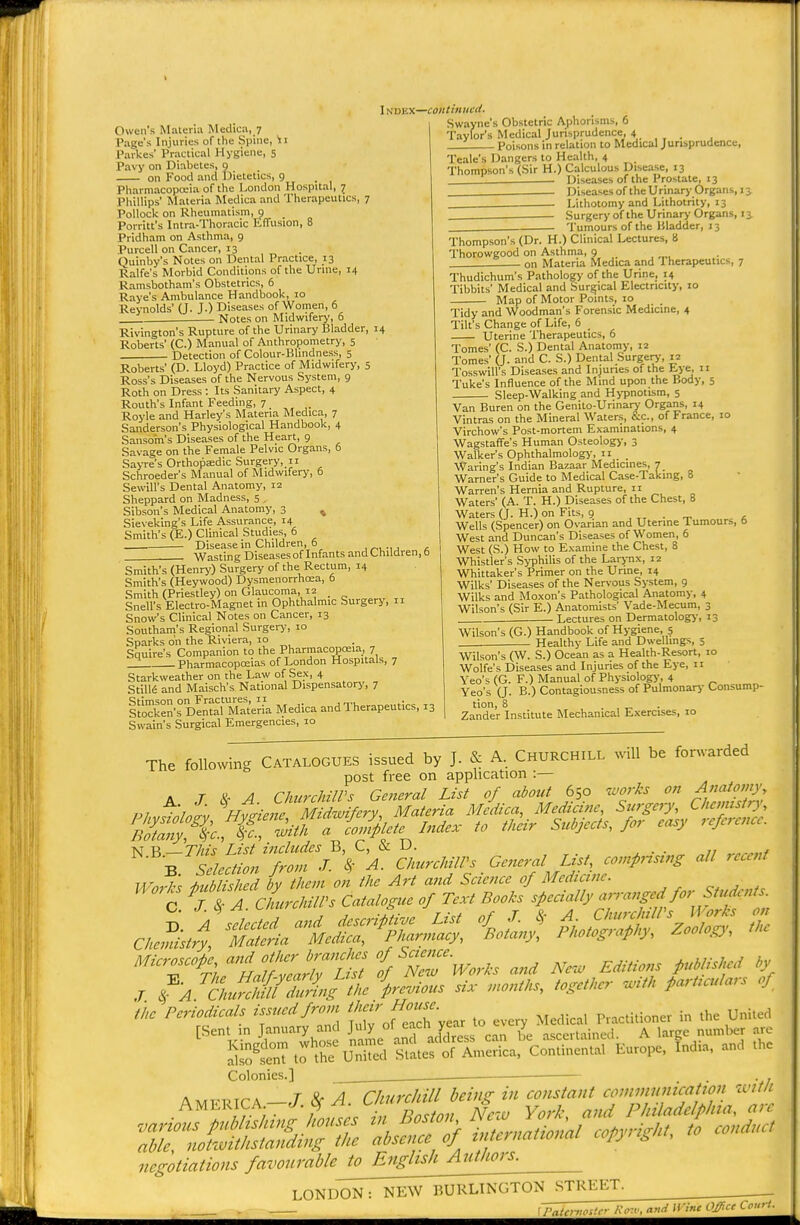 Page's Injuries of the Spine, \ i Parkes' Practical Hygiene, 5 Pavy on Diabetes, 9 on Food and IJietetics, 9 Pharmacopoeia of the London Hospital, 7 Phillips' Materia Medica and Therapeutics, 7 Pollock on Rheumatism, p Porritt's Intra-Thoracic tffusion, 8 Pridham on Asthma, 9 Purcell on Cancer, 13 Quinby's Notes on Dental Practice, 13 Ralfe's Morbid Conditions of the Urine, 14 Ramsbotham's Obstetrics, 6 Raye's Ambulance Handbook, 10 Reynolds' (J. J.) Diseases of Women, 6 Notes on Midwifery, 6 Rivington's Rupture of the Urinary Bladder, 14 Roberts' (C.) Manual of Anthropometry, 5 Detection of Colour-Blindness, 5 Roberts' (D. Lloyd) Practice of Midwifery, 5 Ross's Diseases of the Nervous System, 9 Roth on Dress : Its Sanitary Aspect, 4 Routh's Infant Feeding, 7 Royle and Harley's Materia Medica, 7 Sanderson's Physiological Handbook, 4 Sansorn's Diseases of the Heart, 9 Savage on the Female Pelvic Organs, 6 Sayre's Orthopaidic Surgery, 11 Schroeder's Manual of Midwifery, 6 Sewill's Dental Anatomy, iz Sheppard on Madness, 5 , Sibson's Medical Anatomy, 3 % Sie\ eking's Life Assurance, 14 Smith's (E.) Clinical Studies, 6 _ Disease in Children, 6 , _— Wasting Diseasesof Infants and Children, f Smith's (Henry) Surgery of the Rectum, 14 Smith's (Heywood) Dysmenorrho^a, 6 Smith (Priestley) on Glaucoma, 12 _ Snell's Electro-Magnet in Ophthalmic Surgery, 11 Snow's Clinical Notes on Cancer, 13 Southam's Regional Surgery, 10 Sparks on the Riviera, 10 Squire's Companion to the Pharmacopoeia, 7 _Z Pharmacopoeias of London Hospitals, 7 Starkweather on the Law of Sex, 4 Still6 and Maischs National Dispensatory, 7 i^LXn's°DlS Materia Medica and Therapeutics, Swain's Surgical Emergencies, 10 INDEX—continued. Swayne's Obstetric Aphorisms, 6 Taylor's Medical Jurisprudence, 4 Poisons in relation to Medical Jurisprudence, Teale's Dangers to Health, 4 Thompson's (Sir H.) Calculous Disease, 13 Diseases of the Prostate, 13 Diseases of the Urinao'.Organs, 13 Lithotomy and Lithotrity, 13 Surgery of the Urinary Organs, 13 Tumours of the Bladder, 13 Thompson's (Dr. H.) Clinical Lectures, 8 Thorowgood on Asthma, 9 . on Materia Medica and Therapeutics, 7 Thudichum's Pathology of the Urine, 14 Tibbits Medical and Surgical Electricity, 10 13 Map of Motor Points, 10 Tidy and Woodman's Forensic Medicine, 4 Tilt's Change of Life, 6 Uterine Therapeutics, 6 Tomes' (C. S.) Dental Anatomy, 12 Tomes' (J. and C. S.) Dental Surgery, 12 Tosswill's Diseases and Injuries of the Eye, 11 Tuke's Influence of the Mind upon the Body, 5 Sleep-Walking and Hypnotism, 5 Van Buren on the Genito-Urinary Organs, 14 Vintras on the Mineral Waters, &c., of France, 10 Virchow's Post-mortem Examinations, 4 WagstafFe's Human Osteology, 3 Walker's Ophthalmology, 11 _ Waring's Indian Bazaar Medicines, 7 Warner's Guide to Medical Case-Taking, 8 Warren's Hernia and Rupture, n Waters' (A. T. H.) Diseases of the Chest, 8 Waters (J. H.) on Fits, 9 , . _ , Wells (Spencer) on Ovarian and Uterine lumours, 0 West and Duncan's Diseases of Women, 6 West (S.) How to Examine the Chest, 8 Whistler's Syphilis of the Larynx, 12 Whittaker's Primer on the Urine, 14 Wilks' Diseases of the Nervous System, 9 Wilks and Moxon's Pathological Anatomy, 4 Wilson's (Sir E.) Anatomists' Vade-Mecum, 3 Lectures on Dermatology, 13 Wilson's (G.) Handbook of Hygiene, 5 Healthy Life and Dwellings, 5 Wilson's (W. S.) Ocean as a Health-Resort, 10 Wolfe's Diseases and Injuries of the Eye, 11 Yeo's (G. F.) Manual of Physiology, 4 Yeo's (J. B.) Contagiousness of Pulmonary Consump- tion, 8 Zander Institute Mechanical Exercises, 10 The following CATALOGUES issued by J. & A. CHURCHILL will be forwarded post free on application :— A r & A Clmrchiirs Gc7ieral List of about 650 ^vorks on ■^^'^^^0', U,-J's iuUilhed by them m tit Art and Science of Mcd,e,ne. a jiAcLehiU-s Catalogue of Tcvl Booh sfecially arranged for Student.. Mieroseote J'';^^ '{/'Z'worh and Ne.. Editions puWsI.ed l„ J '^aui{rZ?ingte \e,ious si. „,on,l.s. together ..III, fart.eulars of the Periodicals Is'ued from ^'■ f;^'- ,^ p,,,„iu„„„ i„ ,he UnUed [Sen! in Jamury and July °'  ff , „ 4 ,,c„.i„i„„l. A larqc numlxJt arc S'S.:fuS JTLfX,S'L,;'co„U„=„.a, E.,o,.. Indla, an,, ...c Colonies.] — . . . , T Z. /I riturchill beinz in constant comiminication ivitli negotiations favourable to English Authors. LONDON: NEW BURLINGTON STREET n„d Wine Offnc Court-