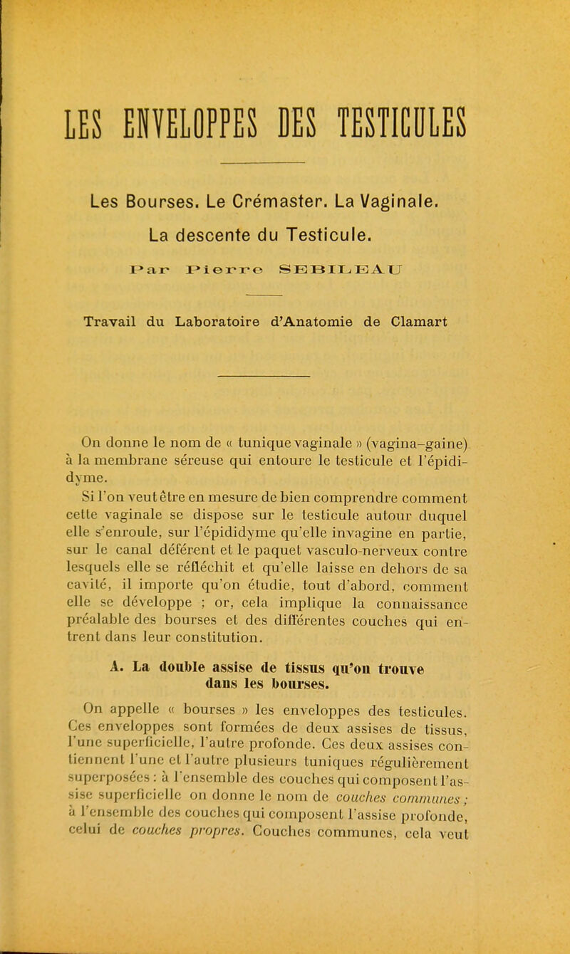 Les Bourses. Le Crémaster. La Vaginale. La descente du Testicule. F»ar IPierro SEiBILEA.tJ Travail du Laboratoire d'Anatomie de Clamart On donne le nom de « tunique vaginale » (vagina-gaine) à la membrane séi'euse qui entoure le testicule et l'épidi- dyme. Si Ton veut être en mesure de bien comprendre comment celte vaginale se dispose sur le testicule autour duquel elle s'enroule, sur l'épididyme qu'elle invagine en partie, sur le canal déférent et le paquet vasculo-nerveux contre lesquels elle se réfléchit et qu'elle laisse en dehors de sa cavité, il importe qu'on étudie, tout d'abord, comment elle se développe ; or, cela implique la connaissance préalable des bourses et des diflérentes couches qui en- trent dans leur constitution. A. La donble assise de tissns qu'on trouve dans les bourses. On appelle « bourses » les enveloppes des testicules. Ces enveloppes sont formées de deux assises de tissus, l'une superficielle, l'autre profonde. Ces deux assises con- tiennent l'une et l'autre plusieurs tuniques régulièrement superposées: à Tensemble des couches qui composent l'as- sise superficielle on donne le nom de couches communes ; il l'ensemble des couches qui composent l'assise profonde', celui de couches propres. Couches communes, cela veut