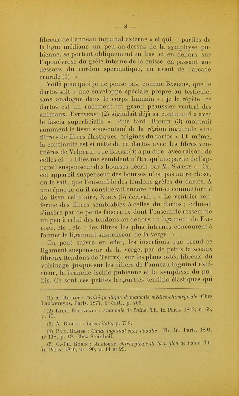 fibreux de l'anneau inguinal externe » et qui, « parties de la ligne médiane un peu au-dessus de la symphyse pu- bienne, se portent obliquement en bas et en dehors sur l'aponévrose du grêle interne de la cuisse, en passant au- dessous du cordon spermatique, en avant de l'arcade crurale (1). » Voilà pourquoi je ne pense pas, comme Barrois, que le dartos soit « une enveloppe spéciale propre au testicule, sans analogue dans le corps humain » ; je le répète, ce dartos est un rudiment du grand peaussier ventral des animaux. Estevenet (2) signalait déjà sa continuité « avec le fascia superfîcialis ». Plus tard, Richet (3) montrait comment le tissu sous-cutané de la région inguinale s'in- filtre « de fibres élastiques, origines du dartos ». Et, même, la continuité est si nette de ce dartos avec les fibres ven- trières de Velpeau, que Blaise(4) a pu dire, avec raison, de celles-ci : « Elles me semblent n'être qu'une partie de l'ap- pareil suspenseur des bourses décrit par M. Sappey ». Or, cet appareil suspenseur des bourses n'est pas autre chose, on le sait, que l'ensemble des tendons grêles du dartos. A une époque où il considérait encore celui-ci comme formé de tissu cellulaire, Robin (5) écrivait : « Le ventrier ren- ferme des fibres semblables à celles du dartos ; celui-ci s'insère par de petits faisceaux dont l'ensemble ressemble un peu à celui des tendons au dehors du ligament de Fal- lope, etc., etc. ; les fibres les plus internes concourent à former le ligament suspenseur de la verge. » On peut suivre, en effet, les insertions que prend ce ligament suspenseur de la verge, par de petits faisceaux fibreux (tendons de TRErrz), sur les plans ostéo-fibreux du voisinage, jusque sur les piliers de l'anneau inguinal exté- rieur, la branche ischio-pubienne et la symphyse du pu- bis. Ce sont ces petites languettes tendino-élastiques qui (1) A. Richet : Traité pratique d'anatomie médico-chirurgicale. Chez Lauwereyns, Paris, 1877, 5° édit., p. 766. (2) Laur. Estevenet : Anatomie de l'aine. Th. in Paris, 1842, n° 68, p. 10. (3) A. Richet : Loco cilato, p. 738. (4) Paul Blaise : Canal inguinal chez l'adulte. Th. in. Paris, 1894. n° 118, p. 19. Chez Steinheil. (5) C.-Pii. Robin : Anatomie chirurgicale de la région de l'aine. Th. în Paris, 1846, n 190, p. 14 et 29.