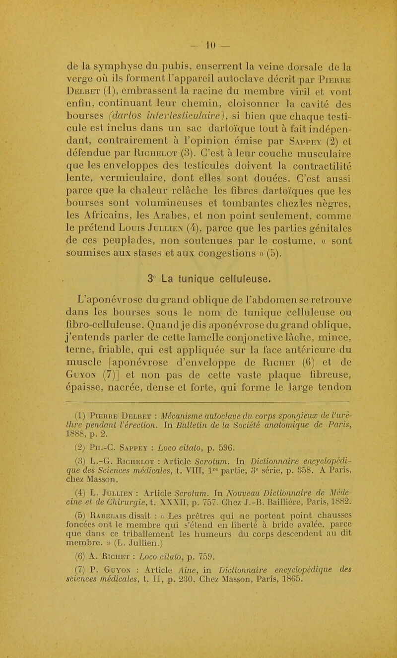 de la symphyse du pubis, euserrent la veine dorsale de la verge où ils forment l'appareil autoclave décrit par Pjkuue Delbet (1), embrassent la racine du membre viril et vont enfin, continuant leur chemin, cloisonner la cavité des bourses (darlos iiilerlesliculaire), si bien que chaque testi- cule est inclus dans un sac dartoïque tout à fait indépen- dant, contrairement à l'opinion émise par Sappey (2) et défendue par Riciielot (3). C'est à leur couche musculaire que les enveloppes des testicules doivent la contractilité lente, vermiculaire, dont elles sont douées. C'est aussi parce que la chaleur relâche les fibres dartoïques que les bourses sont volumineuses et tombantes chezles nègres, les Africains, les Arabes, et non point seulement, comme le prétend Louis Jullien (4), parce que les parties génitales de ces peuplades, non soutenues par le costume, « sont soumises aux stases et aux congestions » (5). 3° La tunique celluleuse. L'aponévrose du grand oblique de l'abdomen se retrouve dans les bourses sous le nom de tunique celluleuse ou flbro-celluleuse. Quand je dis aponévrose du grand oblique, j'entends parler de cette lamelle conjonctive lâche, mince, terne, friable, qui est appliquée sur la face antérieure du muscle [aponévrose d'enveloppe de Richet (6) et de GuYON (7)] et non pas de cette vaste plaque fibreuse, épaisse, nacrée, dense et forte, qui forme le large tendon (1) PiEunE Delbet : Mécanisme autoclave du corps spongieux de l'urè- Ihre pendant Véreclion. In Bulletin de la Société analomique de Paris, 1888, p. 2. (2j Ph.-C. Sappey : Loco citalo, p. 596. (8) L.-G. RicHELOT : Article Scrotum. In Dictionnaire encyclopédi- que des Sciences médicales, t. VIII, l-^ partie, 3 série, p. 358. A Paris, chez Masson. (4) L. Jullien : Article Scrotum. In Nouveau Dictionnaire de Méde- cine et de Chirurgie, t. XXXII, p. 757. Chez J.-B. Baillière, Paris, 1882. (5) Rabelais disait : a Les prêtres qui ne portent point chausses foncées ont le membre qui s'étend en liberté à bride avalée, parce que dans ce triballement les humeurs du corps descendent au dit membre. » (L. Jullien.) (6) A. Richet : Loco citalo, p. 759. (7) P. GuYON : Article Aine, in Dictionnaire encyclopédique des sciences médicales, t. II, p. 230. Chez Masson, Paris, 1865.