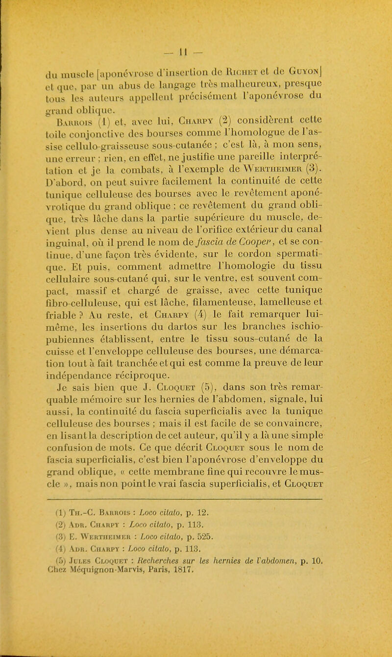 du muscle [aponévrose d'inserlion de Ricuet et de GuyonJ et que, pur un abus de langage très malheureux, presque tous les auteurs appellent précisément l'aponévrose du grand oblique. Bauhois (1) et, avec lui, Guarpy (2) considèrent cette toile conjonctive des bourses comme l'homologue de l'as- sise cellulo-graisseuse sous-cutanée ; c'est là, à mon sens, une erreur ; rien, en eflet, ne justifie une pareille interpré- tation et je la combats, à l'exemple de Werïheimer (3). D'abord, on peut suivre facilement la continuité de cette tunique celluleuse des bourses avec le revêtement aponé- vrotique du grand oblique ; ce revêtement du grand obli- que, très lâche dans la partie supérieure du muscle, de- vient plus dense au niveau de l'orifice extérieur du canal inguinal, oii il prend le nom de fascia de Cooper, et se con- tinue, d'une façon très évidente, sur le cordon spermati- que. Et puis, comment admettre l'homologie du tissu cellulaire sous-cutané qui, sur le ventre, est souvent com- pact, massif et chargé de graisse, avec cette tunique fibro-celluleuse, qui est lâche, filamenteuse, lamelleuse et friable ? Au reste, et Charpy (4) le fait remarquer lui- même, les insertions du dartos sur les branches ischio- pubiennes établissent, entre le tissu sous-cutané de la cuisse et l'enveloppe celluleuse des bourses, une démarca- tion tout à fait tranchée et qui est comme la preuve de leur indépendance réciproque. Je sais bien que J. Cloquet (5), dans son très remar- quable mémoire sur les hernies de l'abdomen, signale, lui aussi, la continuité du fascia superficialis avec la tunique celluleuse des bourses ; mais il est facile de se convaincre, en lisant la description de cet auteur, qu'il y a là une simple confusion de mots. Ce que décrit Cloquet sous le nom de fascia superficialis, c'est bien l'aponévrose d'enveloppe du grand oblique, « cette membrane fine qui recouvre le mus- cle », mais non pointle vrai fascia superiicialis, et Cloquet (1) Tn.-C. Baurois : Loco cilalo, p. 12. (2) Adh. Ciiarpy : Loco cilalo, p. ILS. (3) E. VVertheimeh : Loco cilalo, p. 525. (4) Adr. Guarpy : Loco cilalo, p. 113. (h) Jules Cloquet : Recherches sur les hernies de Vabdoinen, p. 10. Chez Méquignon-Marvis, Paris, 1817.