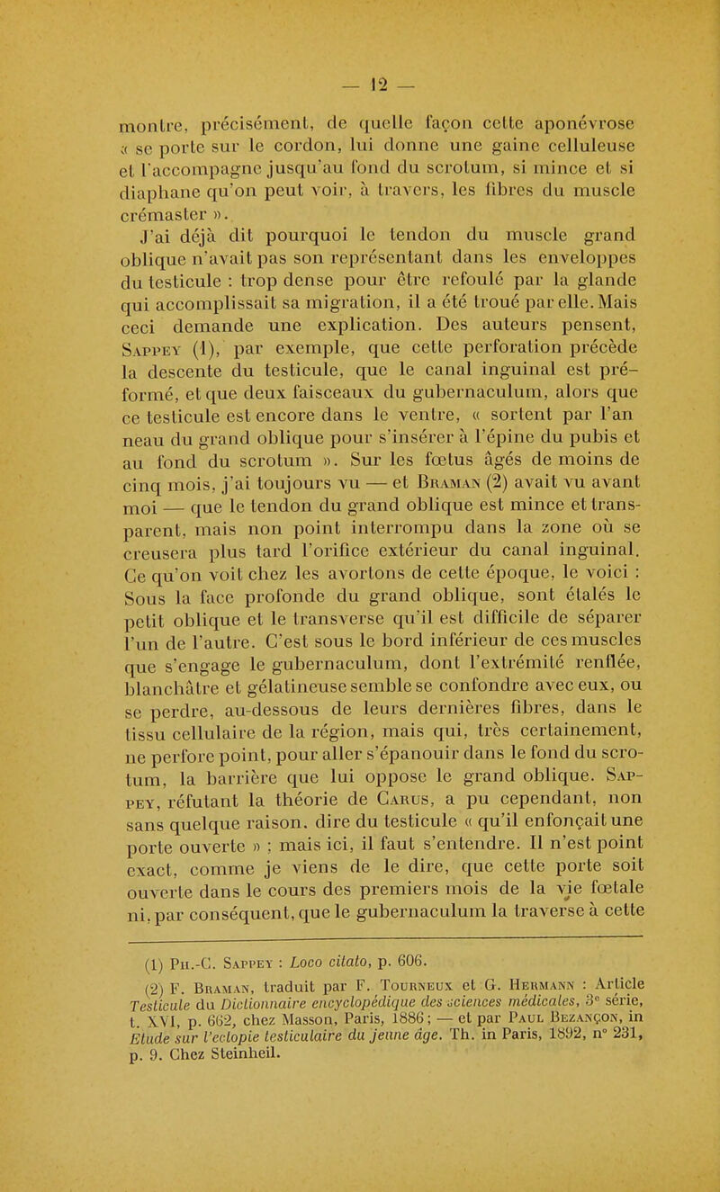 montre, précisément, de quelle façon cette aponévrose c( se porte sur le cordon, lui donne une gaine celluleuse et l'accompagne jusqu'au fond du scrotum, si mince et si diaphane qu'on peut voir, à travers, les fibres du muscle crémaster ». J'ai déjà dit pourquoi le tendon du muscle grand oblique n'avait pas son représentant dans les enveloppes du testicule : trop dense pour être refoulé par la glande qui accomplissait sa migration, il a été troué par elle. Mais ceci demande une explication. Des auteurs pensent, Sappey (1), par exemple, que cette perforation précède la descente du testicule, que le canal inguinal est pré- formé, et que deux faisceaux du gubernaculura, alors que ce testicule est encore dans le ventre, « sortent par l'an neau du grand oblique pour s'insérer à l'épine du pubis et au fond du scrotum ». Sur les fœtus âgés de moins de cinq mois, j'ai toujours vu — et Braman (2) avait vu avant moi — que le tendon du grand oblique est mince et trans- parent, mais non point interrompu dans la zone où se creusera plus tard l'orifice extérieur du canal inguinal. Ce qu'on voit chez les avortons de cette époque, le voici : Sous la face profonde du grand oblique, sont étalés le petit oblique et le transverse qu'il est difficile de séparer l'un de l'autre. C'est sous le bord inférieur de ces muscles que s'engage le gubernaculum, dont l'extrémité renflée, blanchâtre et gélatineuse semble se confondre avec eux, ou se perdre, au-dessous de leurs dernières fibres, dans le tissu cellulaire de la région, mais qui, très certainement, ne perfore point, pour aller s'épanouir dans le fond du scro- tum, la barrière que lui oppose le grand oblique. Sap- pey, réfutant la théorie de Carus, a pu cependant, non sans quelque raison, dire du testicule « qu'il enfonçait une porte ouverte » ; mais ici, il faut s'entendre. Il n'est point exact, comme je viens de le dire, que cette porte soit ouverte dans le cours des premiers mois de la vie fœtale ni, par conséquent, que le gubernaculum la traverse à cette (1) Pu.-C. Sappey : Loco citato, p. 606. (2) F. Braman, Iraduit par F. Tourneux et G. Heumann : Article Testicule du Diclionnaire encyclopédique des aciences médicales, 3° série, t. XVI, p. 6G2, chez Masson, Paris, 1886 ; — et par Paul Bezançon, in Elude sur l'eclopie lesticulaire du jeune âge. Th. in Paris, 1892, n° 231, p. 9. Chez Steinheil.