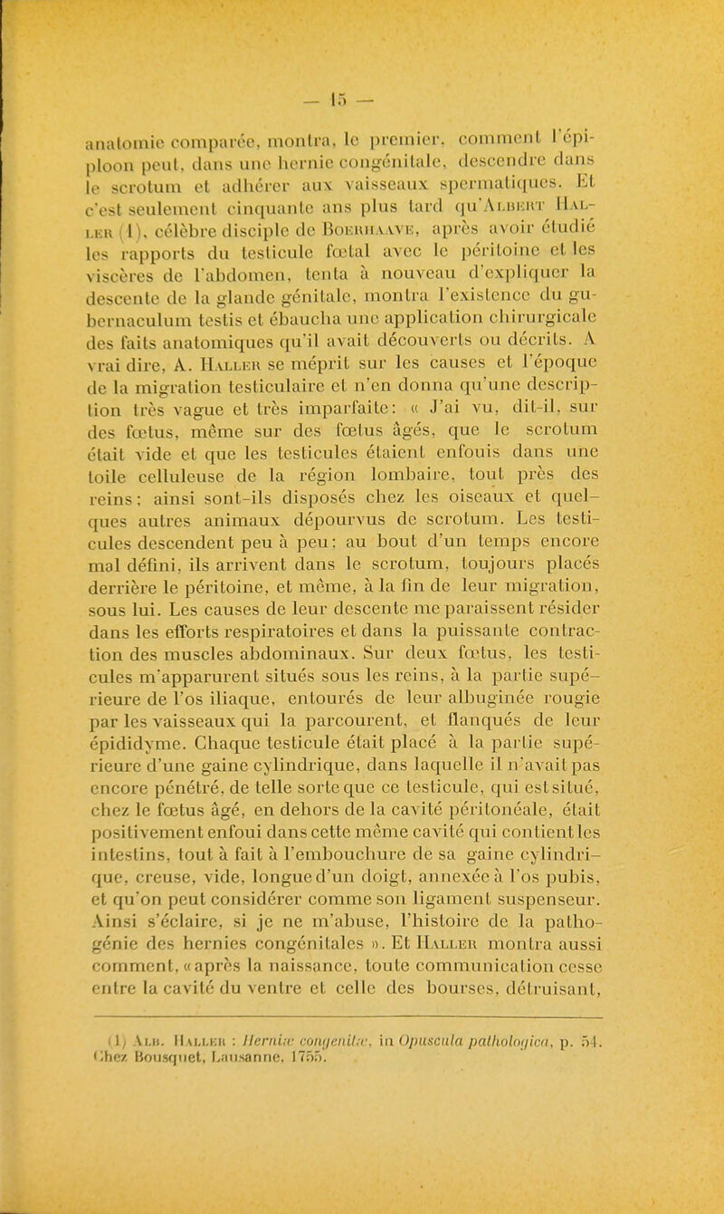 anatoinie comparée, montra, le premier, comment l'épi- ploon peul. dans une hernie congénitale, descendre dans le scrotum et adhérer aux vaisseaux spermatiques. Et c'est seulement cinquante ans plus tard qu'ALiiKirr^ Hal- i.EK (1), célèbre disciple de Bokuha.wk, après avoir étudié les rapports du testicule fœtal avec le péritoine et les viscères de l'abdomen, tenta à nouveau d'expliquer la descente de la glande génitale, montra l'existence du gu- bcrnaculum testis et ébaucha une application chirurgicale des faits anatomiques qu'il avait découverts ou décrits. A vrai dire, A. H alleu se méprit sur les causes et l'époque de la migration testiculaire et n'en donna qu'une descrip- tion très vague et très imparfaite: u J'ai vu, dit-il, sur des fœtus, même sur des fœtus âgés, que le scrotum était vide et que les testicules étaient enfouis dans une toile celluleuse de la région lombaire, tout près des reins : ainsi sont-ils disposés chez les oiseaux et quel- ques autres animaux dépourvus de scrotum. Les testi- cules descendent peu à peu: au bout d'un temps encore mal défini, ils arrivent dans le scrotum, toujours placés derrière le péritoine, et même, à la fin de leur migration, sous lui. Les causes de leur descente me paraissent résider dans les efforts respiratoires et dans la puissante contrac- tion des muscles abdominaux. Sur deux fœtus, les testi- cules mapparurent situés sous les reins, à la partie supé- rieure de l'os iliaque, entourés de leur albuginée rougie par les vaisseaux qui la parcourent, et flanqués de leur épididyme. Chaque testicule était placé à la partie supé- rieure d'une gaine cylindrique, dans laquelle il n'avait pas encore pénétré, de telle sorte que ce testicule, qui est situé, chez le fœtus âgé, en dehors de la cavité péritonéale, était positivement enfoui dans cette même cavité qui contient les intestins, tout à fait à l'embouchure de sa gaine cylindri- que, creuse, vide, longue d'un doigt, annexée à l'os pubis, et qu'on peut considérer comme son ligament suspenseur. Ainsi s'éclaire, si je ne m'abuse, l'histoire de la patho- génie des hernies congénitales ». Et 1Lu.lek montra aussi comment. « après la naissance, toute communication cesse entre la cavité du ventre et celle des bourses, détruisant. (1; Ai.it. IIallkh : Uerniic conijeniUv, la Opuscnla patholotjim. p. 54. '^hez Bou.sqiiet, Laiisanne, 17nn.