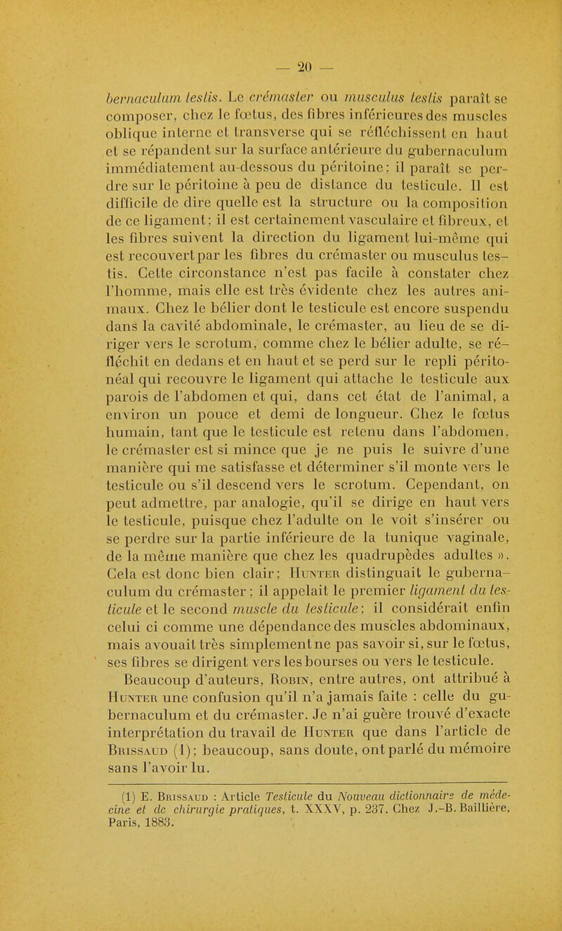 hernaculam leslis. Le créinasler ou musculus teslis paraît se composer, chez le fœtus, des fibres inférieures des muscles oblique interne et transverse qui se rétléchissent en haut et se répandent sur la surface antérieure du gubernaculum immédiatement au-dessous du péritoine ; il paraît se per- dre sur le péritoine à peu de dislance du testicule. Il est difficile de dire quelle est la structure ou la composition de ce ligament ; il est certainement vasculaire et fibreux, et les fibres suivent la direction du ligament lui-même qui est recouvert par les fibres du crémaster ou musculus tes- tis. Cette circonstance n'est pas facile à constater chez l'homme, mais elle est très évidente chez les autres ani- maux. Chez le bélier dont le testicule est encore suspendu dané la cavité abdominale, le crémaster, au lieu de se di- riger vers le scrotum, comme chez le bélier adulte, se ré- fléchit en dedans et en haut et se perd sur le repli périto- néal qui recouvre le ligament qui attache le testicule aux parois de l'abdomen et qui, dans cet état de l'animal, a environ un pouce et demi de longueur. Chez le fœtus humain, tant que le testicule est retenu dans l'abdomen, le crémaster est si mince que je ne puis le suivre d'une manière qui me satisfasse et déterminer s'il monte vers le testicule ou s'il descend vers le scrotum. Cependant, on peut admettre, par analogie, qu'il se dirige en haut vers le testicule, puisque chez l'adulte on le voit s'insérer ou se perdre sur la partie inférieure de la tunique vaginale, de la même manière que chez les quadrupèdes adultes ». Cela est donc bien clair; Hunïer distinguait le guberna- culum du crémaster ; il appelait le premier ligament du tes- ticule et le second muscle du testicule: il considérait enfin celui ci comme une dépendance des muscles abdominaux, mais avouait très simplementne pas savoir si, sur le fœtus, ses fibres se dirigent vers les bourses ou vers le testicule. Beaucoup d'auteurs, Robin, entre autres, ont attribué à IIuNTER une confusion qu'il n'a jamais faite : celle du gu- bernaculum et du crémaster. Je n'ai guère trouvé d'exacte interprétation du travail de Hunter que dans l'article de Brissaud (1); beaucoup, sans doute, ont parlé du mémoire sans l'aA'oir lu. (1) E. Brissaud : Article Tesliciile du Nouveau didionnaire de méde- cine et de chirurgie pratiques, i. XXXV, p. 237. Chez J.-B. Baillière, Paris, 1883.