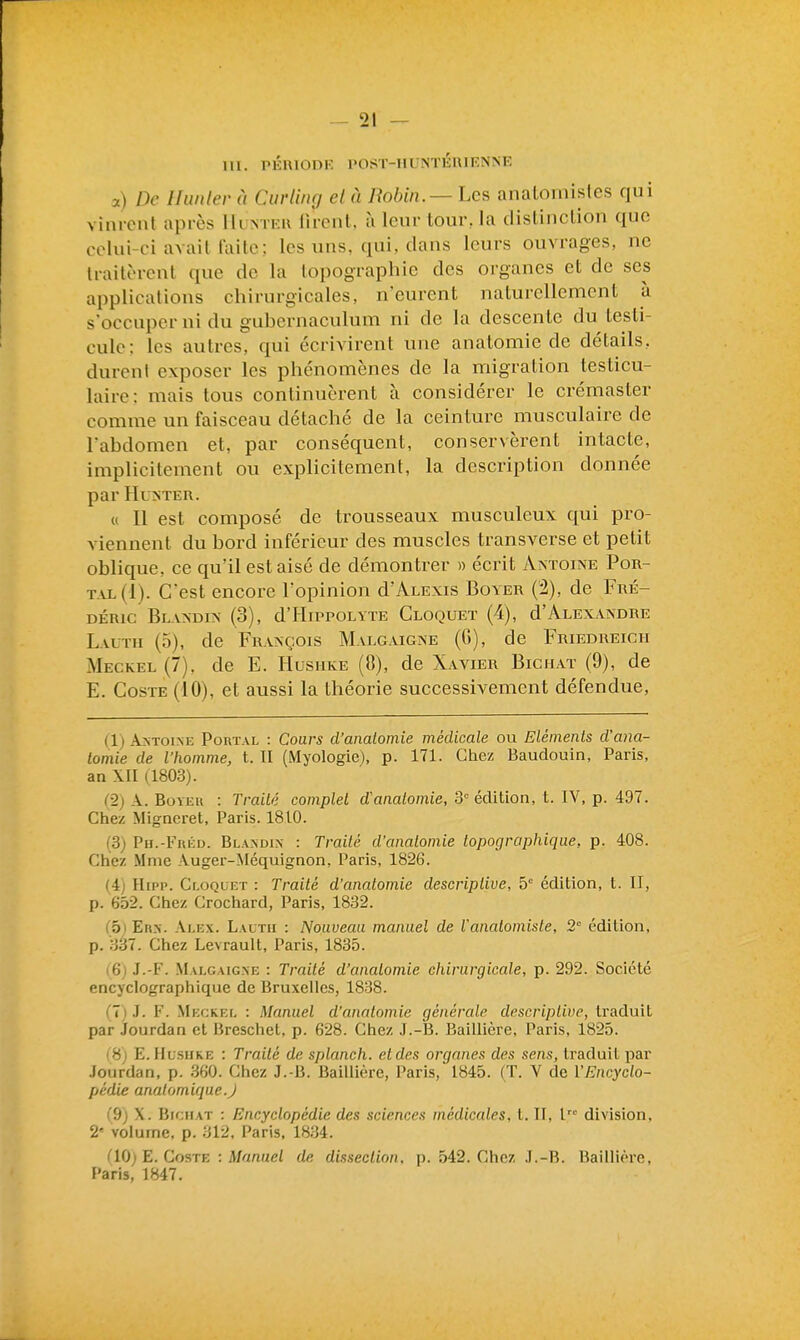 m. PÉRIODE POST-HUNTÉUIENNE a) De Hunier à Curling el à Robin.—Les anaLomisles qui vinrent après Hl ntkh lirent. à leur tom\ la clislinclion que colui-ci avait failc; les uns, qui, dans leurs ouvrages, ne traitèrent que de la topographie des organes et de ses applications chirurgicales, n'eurent naturellement à s'occuper ni du gubernaculum ni de la descente du testi- cule: les autres, qui écrivirent une anatomie de détails, durent exposer les phénomènes de la migration testicu- laire: mais tous continuèrent à considérer le crémaster comme un faisceau détaché de la ceinture musculaire de l'abdomen et, par conséquent, conservèrent intacte, implicitement ou explicitement, la description donnée par Hu^iTEU. « Il est composé de trousseaux musculeux qui pro- viennent du bord inférieur des muscles transverse et petit oblique, ce qu'il est aisé de démontrer » écrit Axtoiae Por- t.\l(1). C'est encore l'opinion d'ALEXis Boyer (2), de Fré- déric BlAXDIX (3), d'HiPPOLYTE ClOQUET (4), d'ALEX.VNDRE Lauth (5), de Fraxçois Malcugne (G), de Friedreich Meckel (7), de E. Hushke (8), de Xavier Bichaï (9), de E. GosTE (10), et aussi la théorie successivement défendue, (1) ANTOINE PoRTAL : Cours d'analomie médicale ou Eléments d'ana- lomie de l'homme, t. II (Myologie), p. 171. Chez Baudouin, Paris, an XII (1803). C2j A. BoYEu : Traité complet d'analomie, 3= édition, t. IV, p. 497. Chez Migneret, Paris. 1810. (3) Ph.-Fréd. Blandin : Traité d'analomie lopocjraphique, p. 408. Chez Mme Auger-Méquignon, Paris, 1826. (i) Hipp. Cloquet : Traité d'analomie descriptive, 5° édition, t. II, p. 652. Chez Crochard, Paris, 1832. (oi Eux. Ai.Ex. Lautii : Nouveau manuel de Vanatomiste, 2° édition, p. 337. Chez Levrault, Paris, 1835. (6) J.-F. Malgaig.ne : Traité d'analomie chirurgicale, p. 292. Société encyclographique de Bruxelles, 1838. (1) .1. F. Meckei. : Manuel d'analomie générale descriptive, traduit par Jourdan et Breschet, p. 628. Chez J.-B. Baillière, Paris, 1825. i 8; E. Hlsiike : Traité de splanch. et des organes des sens, traduit par .Fourdan, p. 360. Chez J.-B. Baillière, Paris, 1845. (T. V de ÏEncyclo- pédie analomique.J (9) X. BicHAT : Encyclopédie des sciences médicales, t. II, l division, 2' volume, p. 312, Paris, 1834. (U)) E. CosTE : Manuel de dissection, p. 542. Chez .I.-B. Baillière, F'arls, 1847,