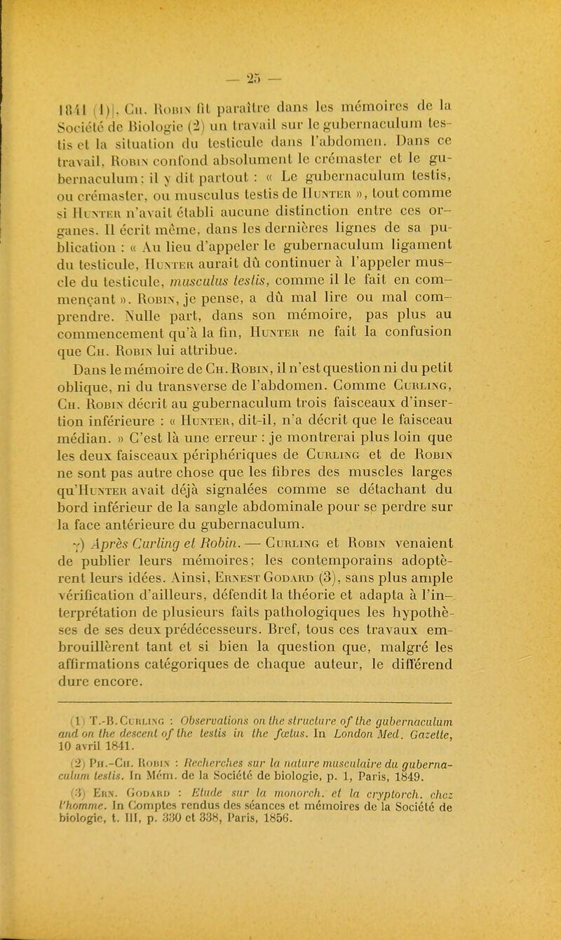 |«U (])|. Cil. IlouiN m paraître clans les mémoires de la Société de Biologie {i) un travail sur le gubernaculum les- lisct la situation du testicule dans l'abdomen. Dans ce travail, Robin confond absolument le crémaster et le gu- bernaculum: il y dit partout : « Le gubernaculum teslis, ou crémaster, ou musculus testisde lluxNTiiu », tout comme si Hlntkh n'avait établi aucune distinction entre ces or- ganes. 11 écrit même, dans les dernières lignes de sa pu- blication : « Au lieu d'appeler le gubernaculum ligament du testicule, Huntek aurait dû continuer à l'appeler mus- cle du testicule, musculus leslis, comme il le fait en com- mençant». Robin, je pense, a dû mal lire ou mal com- prendre. Nulle part, dans son mémoire, pas plus au commencement qu'à la fin, Hunteu ne fait la confusion que Ch. Robin lui attribue. Dans le mémoire de Ch. Robin, il n'est question ni du petit oblique, ni du transverse de l'abdomen. Comme Curling, Ch. Robin décrit au gubernaculum trois faisceaux d'inser- tion inféi'ieure : « Hunteh, dit-il, n'a décrit que le faisceau médian. » C'est là une erreur : je montrerai plus loin que les deux faisceaux périphériques de Curling et de Robin ne sont pas autre chose que les fibres des muscles larges qu'Hu^TEK avait déjà signalées comme se détachant du bord inférieur de la sangle abdominale pour se perdre sur la face antérieure du gubernaculum. 7) Après Curling et Robin. — Curling et Robin venaient de publier leurs mémoires; les contemporains adoptè- rent leurs idées. Ainsi, Ernest Godard (3), sans plus ample vérification d'ailleurs, défendit la théorie et adapta à l'in- terprétation de plusieurs faits pathologiques les hypothè- ses de ses deux prédécesseurs. Bref, tous ces travaux em- brouillèrent tant et si bien la question que, malgré les affirmations catégoriques de chaque auteur, le difl'érend dure encore. (1) T.-B. Curling : Observations on Ihe structure of Ihe gubernaculum and on Ihe descenl of Ihe teslis in the fœtus. In London Med Gazette, 10 avril 1841. {■2) Pu.-Ch. Uoiji.n : Recherches sur la nature musculaire du guberna- culum leslis. In Mcm. de la Société de biologie, p. 1, Paris, 1849. Eit.v. GorMito : Etude sur la nionorch. et la cryplorch. chez l'homme. In C^omptcs rendus des séances et mémoires de la Société de biologie, t. III, p. 'm et 338, Paris, 1856.