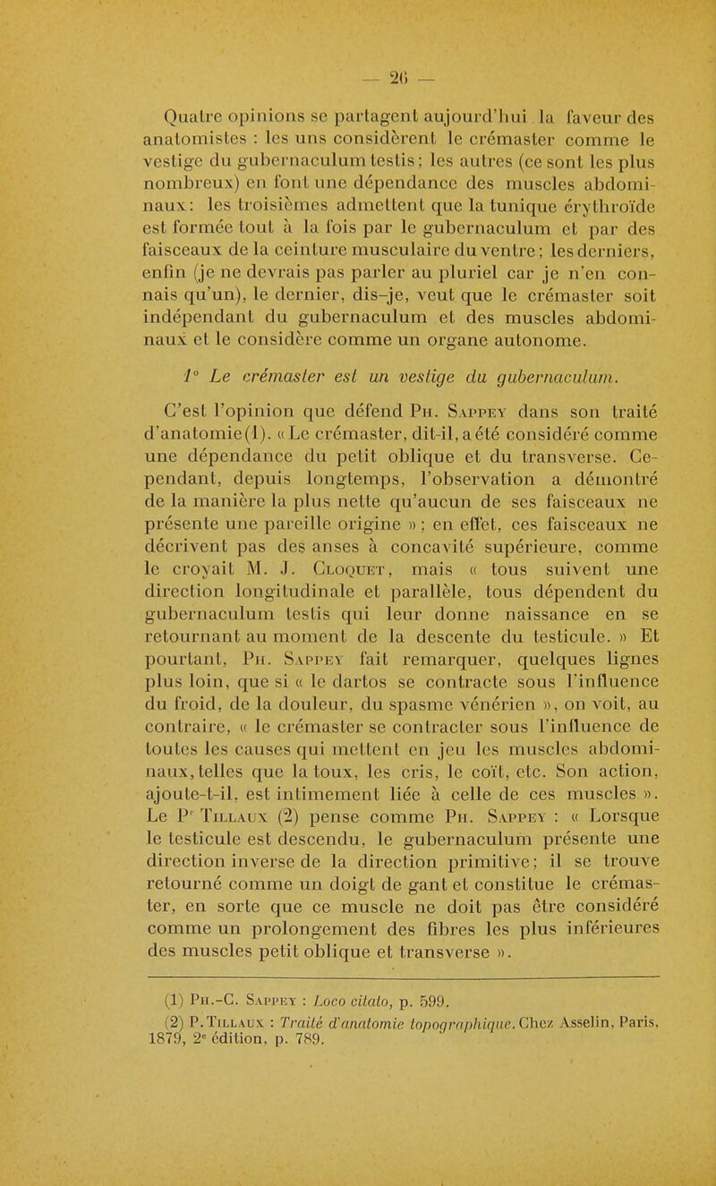 — 2() — Quatre opinions se partagent aujourd'hui la faveur des anatomistes : les uns considèrent le crémaster comme le vestige du gubernaculum testis; les autres (ce sont les plus nombreux) en font une dépendance des muscles abdomi- naux: les troisièmes admettent que la tunique érythroïde est formée tout à la fois par le gubernaculum et par des faisceaux de la ceinture musculaire du ventre; les derniers, enfin (je ne devrais pas parler au pluriel car je n'en con- nais qu'un), le dernier, dis-je, veut que le crémaster soit indépendant du gubernaculum et des muscles abdomi- naux et le considère comme un organe autonome. '1° Le crémaster est un vestige du gubernaculum. C'est l'opinion que défend Pu. Sappey dans son traité d'anatomie('l). «Le crémaster, dit-il,aété considéré comme une dépendance du petit oblique et du transverse. Ce- pendant, depuis longtemps, l'observation a démontré de la manière la plus nette qu'aucun de ses faisceaux ne présente une pareille origine » ; en eft'et, ces faisceaux ne décrivent pas des anses à concavité supérieure, comme le croyait M. J. Cloquet, mais « tous suivent une direction longitudinale et parallèle, tous dépendent du gubernaculum testis qui leur donne naissance en se retournant au moment de la descente du testicule. » Et pourtant, Pn. Sappev fait remarquer, quelques lignes plus loin, que si a le dartos se contracte sous l'influence du froid, de la douleur, du spasme vénérien », on voit, au contraire, « le crémaster se contracter sous l'influence de toutes les causes qui mettent en jeu les muscles abdomi- naux, telles que la toux, les cris, le coït, etc. Son action, ajoute-t-il, est intimement liée à celle de ces muscles ». Le P' TiLLAux (2) pense comme Pu. Sappey : « Lorsque le testicule est descendu, le gubernaculum présente une direction inverse de la direction primitive; il se trouve retourné comme un doigt de gant et constitue le crémas- ter, en sorte que ce muscle ne doit pas être considéré comme un prolongement des fibres les plus inférieures des muscles petit oblique et transverse ». (1) Pu.-C. Sappey : Loco cilato, p. 599. (2) P.TiLLAux : Traité d'anatomie topoqrnphique. Chez. Asselin, Paris. 1879, 2 édition, p. 789.