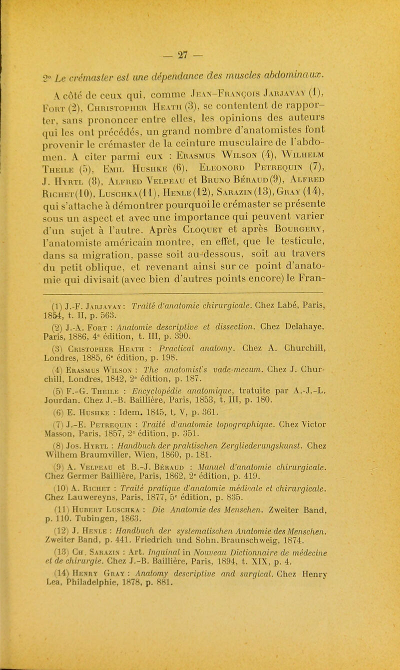 Le cirniasler est une dépendance des muscles abdominaux. A coté de ceux qui, comme .Ikan-Fhançois Jaujavav (I), Fort (2), Chuistophku Hi^atii (3), se contentent de rappor- ter, sans prononcer entre elles, les opinions des auteurs (lui les ont précédés, un grand nombre d'anatomisies font provenir le crémaster de la ceinture musculaire de l'abdo- men. A citer parmi eux : Erasmus Wilson (4), VYilhelm Theile (5), Emil Hushke (6), Elkonoud Petrequin (7), J. Hyrtl (8), Alfred Velpeau et Bruno Béraud(9), Alfred RicuEr(lO), Luschka(II), Henle(12), Sarazln(13), Gray (14), qui s'attache à démontrer pourquoi le crémaster se présente sous un aspect et avec une importance qui peuvent varier d'un sujet à l'autre. Après Cloquet et après Bourgery, l'anatomiste américain montre, en elTet, que le testicule, dans sa migration, passe soit au-dessous, soit au travers du petit oblique, et revenant ainsi sur ce point d'anato- mie qui divisait (avec bien d'autres points encore) le Fran- (1) J.-F. Jaujavay: Traité d'anatomie chirurgicale. Chez Labé, Paris, 1854, t. II, p. 563. (2) J.-A. Fort : Analoinie descriptive et dissection. Chez Delahaye, Paris, 1886, 4-= édition, t. III, p. 390. (3) Cristopher Heath : Practical analomy. Chez A. Cliurchill, Londres, 1885, 6' édition, p. 198. i4) Erasmus Wilson : The anatoinisfs vade-inecum. Gliez J. Chur- chill, Londres, 1842, 2« édition, p. 187. ( 5'\ F.-G. Theile : Encyclopédie anatomique, Iratuite par A.-J.-L, Jourdan. Chez J.-B. Baillière, Paris, 1853, t. III, p. 180. (6) E. Hl-shke : Idem. 1845, t, V, p. 361. (7 ) J.-E. Petrequin : Traité d'anatomie topographique. Chez Victor Masson, Paris, 1857, 2 édition, p. 351. (8) Jos. Hyrtl : Handbuch der praklischen Zergliederungskunst. Chez Wilhem Braumviller, Wien, 1860, p. 181. ('9j k. Velpeau et B.-J. Béraud : Manuel d'anatomie chirurgicale. Chez Germer Baillière, Paris, 1862, 2° édition, p. 419. (10) A. Riciiet : Traité pratique d'anatomie médicale et chirurgicale. Chez Lauwereyns, Paris, 1877, b édition, p. 835. dl) Hubert Luschka : Die Anatomie des Menschen. Zweiter Band, p. 110. Tubingen, 1863. n2) J. Henle : Handbuch der syslemalischen Anatomie des Menschen. Zweiter Band, p. 441. Friedrich und Sohn. Braunschweig, 1874. C13) Cir. Sarazi.n : Art. Inguinal in Nouveau Dictionnaire de médecine el de chirurgie. Chez J.-B. Baillière, Paris, 1894, t. XIX. p. 4. (14) He.nry Gray : Anatomy descriptive nnd surqical. Chez Henry Lca. Philadelphie, 1878, p. 881.