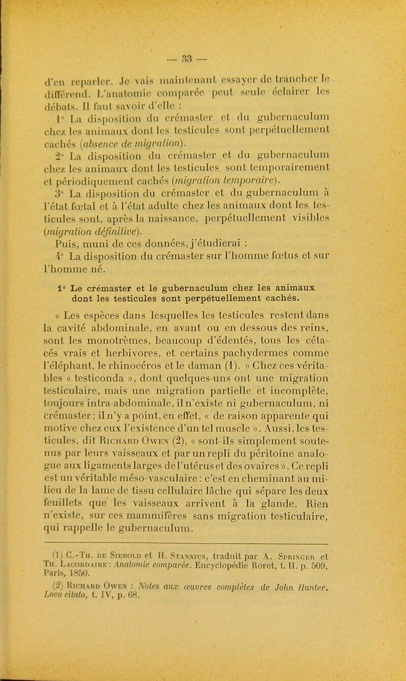 d'en reparler. Je mus mainlenant essayer de Iranchcr le ditlerend. L'anatomie comparée peut seule éclairer les débals. Il faul savoir d'elle : 1° La disposition du crémasler et du gubernaculum chez les animaux dont les testicules sont perpétuellement cachés {absence de migralion). La disposition du crémaster et du gubernaculum chez les animaux dont les testicules sont temporairement et périodiquement cachés (migralion temporaire). S La disposition du crémaster et du gubernaculum à l'état fœtal et à l'état adulte chez les animaux dont les tes- ticules sont, après la naissance, perpétuellement visibles {migration définitive). Puis, muni de ces données, j'étudierai : 4° La disposition du crémaster sur l'homme fœtus et sur l'homme né. 1° Le crémaster et le gubernaculum chez les animaux dont les testicules sont perpétuellement cachés. « Les espèces dans lesquelles les testicules restent dans la cavité abdominale, en avant ou en dessous des reins, sont les monotrèmes, beaucoup d'édentés, tous les céta- cés vrais et herbivores, et certains pachydermes comme l'éléphant, le rhinocéros et le daman (1). » Chez ces vérita- bles « testiconda », dont quelques-uns ont une migration testiculaire, mais une migration partielle et incomplète, toujours intra-abdominale, il n'existe ni gubernaculum, ni crémaster : il n'y a point, en effet, c de raison apparente qui motive chez eux l'existence d'un tel muscle ». Aussi, les tes- ticules, dit Richard Oaven (2), « sont-ils simplement soute- nus par leurs vaisseaux et par un repli du péritoine analo- gue aux ligaments larges de l'utérus et des ovaires ». Ce repli est un véritable méso-vasculaire : c'est en cheminant au mi- lieu de la lame de tissu cellulaire lâche qui sépare les deux feuillets que les vaisseaux arrivent à la glande. Rien n'existe, sur ces mammifères sans migration testiculaire, qui rappelle le gubernaculum. l'I) C.-Th. dk Siebold et H. Stannius, traduit par A. Sprinckh et Tu. Lacokimiiik: /Ina/omie comparée. Encyclopédie Rorct, l. II. p. 509, l'aris, 1850. (2) Richard Owe.n : Notes aux œuvres complètes de John Hunier. Loco cilalo, t. IV, p. 68.