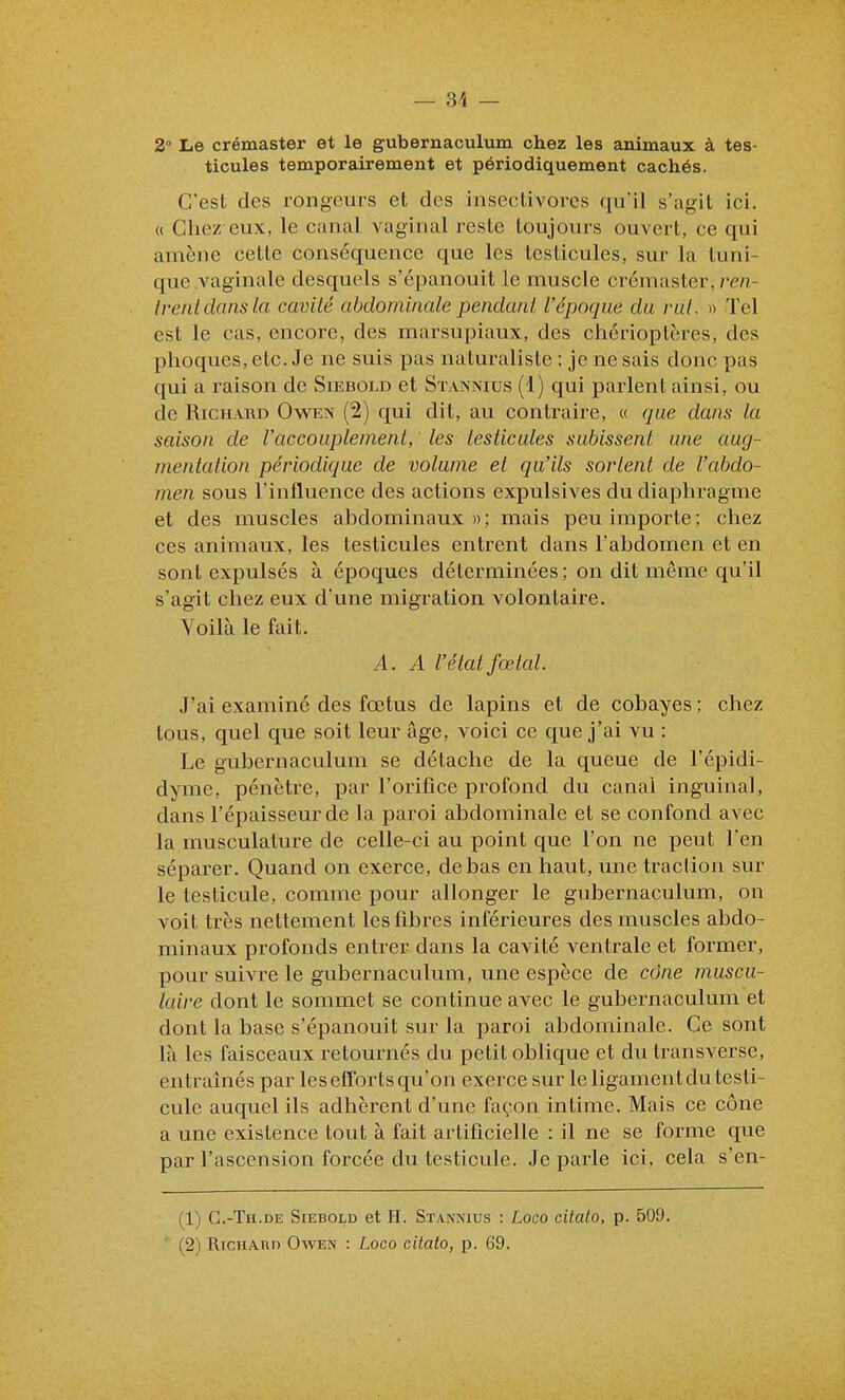 2 Le crémaster et le gubernaculum chez les animaux à tes- ticules temporairement et périodiquement cachés. C'est des rongeurs et des insectivores qu'il s'agit ici. « Cliez eux, le canal vaginal reste toujours ouvert, ce qui amène cette conséquence que les testicules, sur la tuni- que vaginale desquels s'épanouit le muscle crémaster, mî- trentdansla cavité abdominale pendant l'époque du rut. )> Tel est le cas, encore, des marsupiaux, des chérioptères, des phoques, etc. Je ne suis pas naturaliste : je ne sais donc pas qui a raison de Siebold et Stannius (1) qui parlent ainsi, ou de Richard Owen (2) qui dit, au contraire, « que dans la saison de Vaccouplement, les testicules subissent une aug- mentation périodique de volume et qu'ils sortent de l'abdo- men sous l'influence des actions expulsives du diaphragme et des muscles abdominaux»; mais peu importe; chez ces animaux, les testicules entrent dans l'abdomen et en sont expulsés à époques déterminées ; on dit même qu'il s'agit chez eux d'une migration volontaire. Voilà le fait. A. A l'état fœtal. J'ai examiné des fœtus de lapins et de cobayes; chez tous, quel que soit leur âge, voici ce que j'ai vu : Le gubernaculum se détache de la queue de l'épidi- dyme, pénètre, par l'orifice profond du canal inguinal, dans l'épaisseur de la paroi abdominale et se confond avec la musculature de celle-ci au point que l'on ne peut l'en séparer. Quand on exerce, de bas en haut, une traction sur le testicule, comme pour allonger le gubernaculum, on voit très nettement les fibres inférieures des muscles abdo- minaux profonds entrer dans la cavité ventrale et former, pour suivre le gubernaculum, une espèce de cône muscu- laire dont le sommet se continue avec le gubernaculum et dont la base s'épanouit sur la paroi abdominale. Ce sont là les faisceaux retournés du petit oblique et du transverse, entraînés par les efforts qu'on exerce sur le ligament du testi- cule auquel ils adhèrent d'une façon intime. Mais ce cône a une existence tout à fait artificielle : il ne se forme que par l'ascension forcée du testicule. Je parle ici, cela s'en- (1) G.-Th.de Siebold et H. Stannius : Loco cilalo, p. 509.