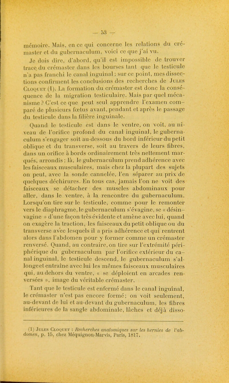 mémoire. Mais, en ce qui concerne les relations du cré- masler el du gubcrnaculum, voici ce que j'ai vu. Je dois dire, d'abord, qu'il est impossible de trouver trace du crémaster dans les bourses tant que le testicule n'a pas francbi le canal inguinal; sur ce point, mes dissec- tions conlirmcnl les conclusions des recherches de Jules Cloqlkt (1). La formation du crémaster est donc la consé- quence de la migration testiculaire. Mais par quel méca- nisme ? C'est ce que peut seul apprendre l'examen com- paré de plusieurs fœtus avant, pendant et après le passage du testicule dans la filière inguinale. Quand le testicule est dans le ventre, on voit, au ni- veau de Torifice profond du canal inguinal, le guberna- culum s'engager soit au-dessous du bord inférieur du petit oblique et du transverse, soit au travers de leurs fibres, dans un oi'ifice abords ordinairement très nettement mar- qués, arrondis ; là, le guliernaculum prend adhérence avec les faisceaux musculaires, mais chez la plupart des sujets on peut, avec la sonde cannelée, l'en séparer au prix de quelques déchirures. En tous cas, jamais l'on ne voit des faisceaux se détacher des muscles abdominaux pour aller, dans le ventre, à la rencontre du gubernaculum. Lorsqu'on tire sur le testicule, comme pour le remonter vers le diaphragme, le gubernaculum s'évagine, se « désin- vagine » d'une façon très évidente et amène avec lui, quand on exagère la traction, les faisceaux du petit oblique ou du transverse avec lesquels il a pris adhérence et qui rentrent alors dans l'abdomen pour y former comme un crémaster renversé. Quand, au contraire, on tire sur l'extrémité péri- phérique du gubernaculum par l'orifice extérieur du ca- nal inguinal, le testicule descend, le gubernaculum s'al- longe et entraîne avec lui les mêmes faisceaux musculaires qui, au dehors du ventre, « se déploient en arcades ren- versées », image du véritable crémaster. Tant que le testicule est enfermé dans le canal inguinal, le crémaster n'est pas encore formé; on voit seulement, au-devant de lui et au-devant du gubernaculum, les fibres inférieures de la sangle abdominale, lâches et déjà disso- (1) Jules Cloquet : Recherches analoiniqucs sur les hernies de l'ab- domen, p. 15, chez Méquignon-Marvis, I^aris, 1817.