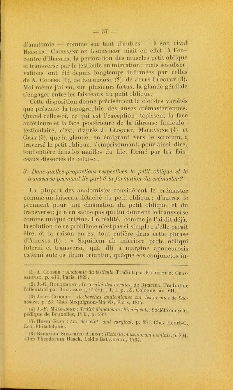 — i)/ — d anatomie — comme sur tant d'aulros — à son rival' IIkkstku: Guoiss.vNT de Gvrengeot niait en eflet, à ren- contre d'HEisTKU, la perforation des muscles petit oblique et transverse par le testicule en migration ; mais ses obser- vations ont été depuis longtemps infirmées par celles de A. Cooi'Eu (1), de Rougemont (2), de Jules Cloquet (3). Moi-même j'ai vu, sur plusieurs fœtus, la glande génitale s'engager entre les faisceaux du petit oblique. Celte disposition donne précisément la clef des variétés que pi'ésente la topographie des anses crémastériennes. Quand celles-ci, ce qui est Texception, tapissent la face antérieure et la face postérieure de la fibreuse funiculo- testiculaire, c'est, d'après J. Cloquet, M.vlgaigne (4) et Gr-vy (5), que la glande, en émigrant vers le scrotum, a traversé le petit oblique, s'emprisonnant, pour ainsi dire, tout entière dans les mailles du filet formé par les fais- ceaux dissociés de celui-ci. 3 Dans quelles proportions respectives le petit oblique et l& transverse prennent-ils part à la formation du crémaster? La plupart des anatomistes considèrent le crémasten comme un faisceau détaché du petit oblique; d'autres le prennent pour une émanation du petit oblique et du transverse; je n'en sache pas qui lui donnent le transverse comme unique origine. En réalité, comme je l'ai dit déjà, la solution de ce problème n'est pas si simple qu'elle paraît être, et la raison en est tout entière dans cette phrase d'ÂLBiNus (6) : « Siquidem ab inferiore parte obliqui interni et transversi, quà illi a margine aponeurosis externi ante os ilium oriuntur, quàque eos conjunctos in- (1) A. CoopER : Analomie du testicule. Traduit par Richelot et Ciias- SAiG.VAC, p. 416, Paris, 1823. (2; J.-C. Rougemont : In Trailé des hernies, de Richteu. Traduit de l'aliemand par Rougemont, 2° cdit., t. I, p. ,39, Cologne, an VII. (.^3) Jules Cloquet : Reclierches analomiqaes sur les liernies de l'ab- domen, p. 23. Chez Mcquignon-Marvis, Paris, 1817. (A) .J.-F. Malgaig.ne : Trailé d'analomie clùrurgicale. Société cncvclo- pédiquc de Bruxelles, 18.33, p. 292. C5; Hkmu Ghay : An. descripl. and surgical, p. 881. Chez Henri-C. I.ea, Philadelphie. (dj BRriNAKDi Siegfried Alblm : Ilistoriamusculorum /lomims, p. 294 (;hez Thcodorum Haack, Lcida; Balavorum, 17.34.