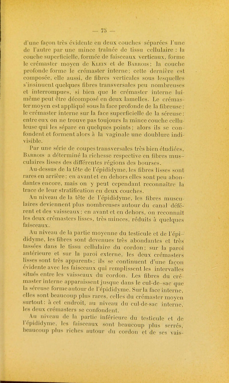 — /o (111110 lavou Irès cvidculc eu deux couches séparées l'une de l'aulre par une mince traînée de tissu cellulaire : la couche superliciclle, formée de faisceaux verticaux, forme le créiuaslcr moyen de Ki-kin et de B.vunois ; la couche profonde forme le crémaster interne; celte dernière est composée, elle aussi, de libres Acrticales sous lesquelles s'insinuent quelques fibres transversales peu nombreuses et interrompues, si bien que le crémaster interne lui- même peut être décomposé en deux lamelles. Le crémas- ter moyen est appliqué sous la face profonde de la fibreuse : le crémaster interne sur la face superficielle de la séreuse : entre eux on ne trouve pas toujours la mince couche cellu- Icusc qui les sépare en quelques points; alors ils se con- fondent et forment alors à la vaginale une doublure indi- visible. Par une série de coupes transversales très bien étudiées, Bakrois a déterminé la richesse respective en fibres mus- culaires lisses des diflerentes régions des bourses. Au-dessus de la tête de l'épididyme, les fibres lisses sont rares en arrière; en avant et en dehors elles sont peu abon- dantes encore, mais on y peut cependant reconnaître la trace de leur stratification en deux couches. Au niveau de la tête de l'épididyme, les fibres muscu- laires deviennent plus nombreuses autour du canal défé- rent et des vaisseaux; en avant et en dehors, on reconnaît les deux crémasters hsses, très minces, réduits à quelques faisceaux. ^ Au niveau de la partie moyenne du testicule et de fépi- didyme, les fibres sont devenues très abondantes et très tassées dans le tissu cellulaire du cordon; sur la paroi antérieure et sur la paroi externe, les deux crémasters lisses sont très apparents; ils se continuent d'une façon évidente avec les faisceaux qui remplissent les intervailes situés entre les vaisseaux du cordon. Les fibres du cré- master interne apparaissent jusque dans le cul-de-sac que la séreuse forme autour de l'épididyme. Sur la face interne, elles sont beaucoup plus rares, celles du crémaster moyen surtout: à cet endroit, au niveau du cul-de-sae interne, les deux crémasters se confondent. Au niveau de la partie inférieure du testicule et de fépididyme. les faisceaux sont beaucoup plus serrés, beaucoup plus riches autour du cordon et de ses vais-