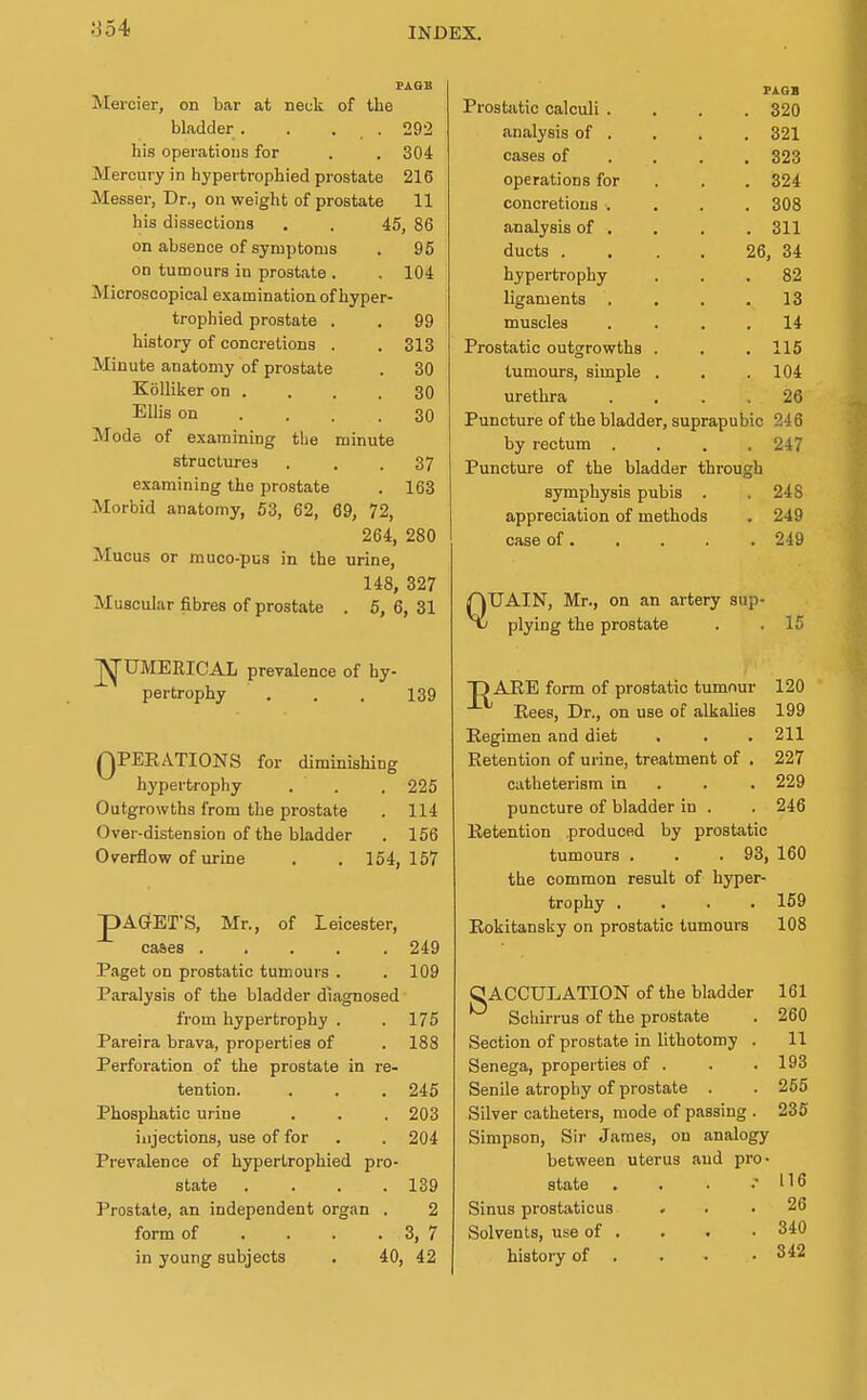 PAGE Mercier, on bar at neck of the bladder . . . . 29'2 his operations for . . 304 Mercury in hypertrophied prostate 216 Messer, Dr., on weight of prostate 11 his dissections . . 45, 86 on absence of symptoms . 95 on tumours in prostate . . 104 Microscopical examination of hyper- trophied prostate . . 99 history of concretions . .813 Minute anatomy of prostate . 30 Kolliker on . . . .30 Ellis on .... 30 Mode of examining tlie minute structures ... 37 examining the prostate . 163 Morbid anatomy, 53, 62, 69, 72, 264, 280 Mucus or rauco-pus in the urine, 148, 327 Muscular fibres of prostate . 5, 6, 31 ^UMERICAL prevalence of hy- pertrophy . . . 139 QPEEATIONS for diminishing hypertrophy . . . 225 Outgrowths from the prostate . 114 Over-distension of the bladder . 156 Overflow of urine . . 154, 157 pAGET'S, Mr., of Leicester, cases ..... 249 Paget on prostatic tumours . . 109 Paralysis of the bladder diagnosed from hypertrophy . . 175 Pareira brava, properties of . 188 Perforation of the prostate in re- tention. . . . 245 Phosphatic urine . . . 203 injections, use of for . . 204 Prevalence of hypertrophied pro- state . . . .139 Prostate, an independent organ . 2 form of . . . . 3, 7 in young subjects . 40, 42 Fi.OB Prostatic calculi .... 320 analysis of . , . . 321 cases of ... , 323 operations for . . . 324 concretions .... 308 analysis of . . . . 311 ducts . . . . 26, 34 hypertrophy ... 82 ligaments . . . .13 muscles .... 14 Prostatic outgrowths . . .115 tumours, simple . . .104 urethra .... 26 Puncture of the bladder, suprapubic 246 by rectum .... 247 Puncture of the bladder through symphysis pubis . . 248 appreciation of methods . 249 case of 249 QTJAIN, Mr., on an artery sup- plying the prostate . .15 ■pAEE form of prostatic tumour 120 Eees, Dr., on use of alkalies 199 Regimen and diet . . . 211 Retention of urine, treatment of , 227 catheterism in . . . 229 puncture of bladder in . . 246 Retention produced by prostatic tumours . . . 93, 160 the common result of hyper- trophy .... 169 Rokitansky on prostatic tumours 108 SACCULATION of the bladder 161 Schirrus of the prostate . 260 Section of prostate in lithotomy . 11 Senega, properties of . . .193 Senile atrophy of prostate . . 255 Silver catheters, mode of passing . 235 Simpson, Sir James, on analogy between uterus and pro- state , . . .• 116 Sinus prostaticus ... 26 Solvents, use of . . . • 340 history of . . . .342