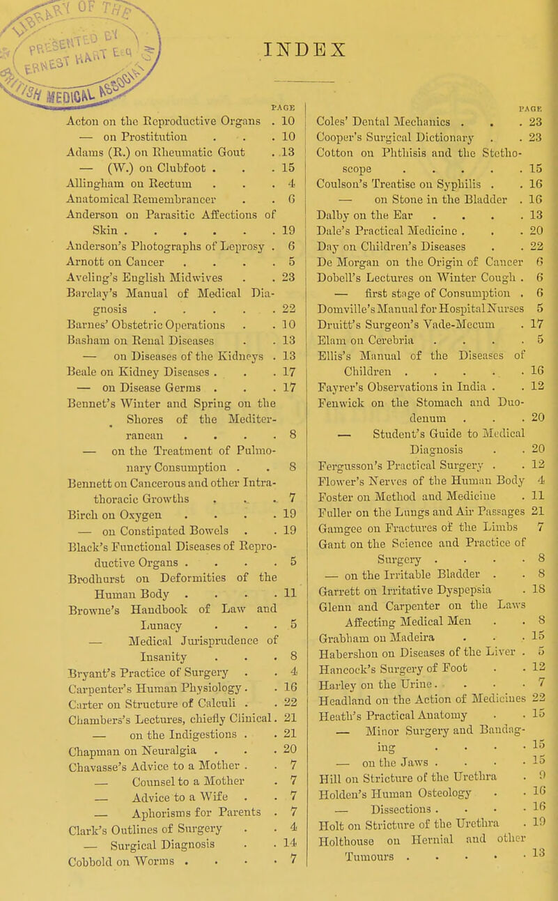 Acton on the Reproductive Orgnns — on Prostitution Adams (R.) on Rlieuniiitic Gout — (W.) on Clubfoot . AUingliam on Rectum Anatomical Remembrancer Anderson on Parasitic Affections of Skin Anderson's Photographs of Leprosy . Arnott on Cancer .... Aveling's English Midwives Barchiy's Manual of Medical Dia- gnosis Barnes' Obstetric Operations Basham on Renal Diseases — on Diseases of the Kidneys . Beale on Kidney Diseases . . — on Disease Germs . Bennet's Winter and Spring on the Shores of the Mediter- ranean .... — on the Treatment of Pulmo- nary Consumption . Bennett on Cancerous and other Intra- thoracic Growths Birch on Oxygen .... — ou Constipated Bowels Black's Functional Diseases of Repro- ductive Organs .... BiKjdhurst on Deformities of the Human Body .... Browne's Handbook of Law and Iiunacy — Medical Jurispradence of Insanity Bryant's Practice of Surgery . Carpenter's Human Physiology. Carter on Structure of Calculi . PAGE . 10 . 10 . 13 . 15 . 4. . G 19 6 5 23 22 10 13 13 17 17 7 19 19 11 8 4 16 22 Chambers's Lectures, chiefly Clinical. 21 — on the Indigestions . . 21 Chapman on Neuralgia . . .20 Chavasse's Advice to a Mother . . 7 — Counsel to a Mother — Advice to a Wife — Aphorisms for Parents Clark's Outlines of Surgery — Surgical Diagnosis Cobbold on Worms . 7 7 7 4 14 7 I'AnK Coles' Dental Mechanics . Cooper's Surgical Dictionary Cotton on Phthisis and the Stetho- scope ..... Coulson's Treatise on Syphilis . — on Stone in the Bladder . Dalby ou the Ear .... Dale's Practical Medicine . Dny on Children's Diseases De Morgan on the Origin of Cancer DobeU's Lectures on Winter Cough . — first stnge of Consumption . Domville's Manual for Hospital Nurses Druitf s Surgeon's Vade-Mecum Elam on Cerebria .... Ellis's Manual of the Diseases of Childreai Fayrer's Observations in India . Fenwick on the Stomach and Duo- denum — Student's Guide to Medical Diagnosis Fergusson's Practical Surgery . Flower's Nerves of the Humau Body Foster on Method and Medicine Fuller on the Lungs and Ah- Passages 21 Gamgee on Fractures of the Limbs 7 Gant on the Science and Practice of Surgery .... — on the Irritable Bladder . Gan-ett on Irritative Dyspepsia Glenn and Carpenter on the Laws Affecting Medical Men Grabham on Madeira Habershou on Diseases of the Liver . Hancock's Surgery of Foot Hai-ley on the Urine 23 15 16 16 13 20 22 f> 6 6 5 17 5 16 12 20 20 12 4 11 8 8 18 S 15 5 12 7 Headland on the Action of Medicines 23 Heath's Practical Anatomy . . 15 — Minor Surgery and Bandag- ing .... — ou the Jaws . . • • Hill on Stricture of the Urethra Holdeu's Human Osteology — Dissections . . • • Holt on Stricture of the Urethra Holthouse ou Hernial and other Tumours 15 15 0 16 16 10