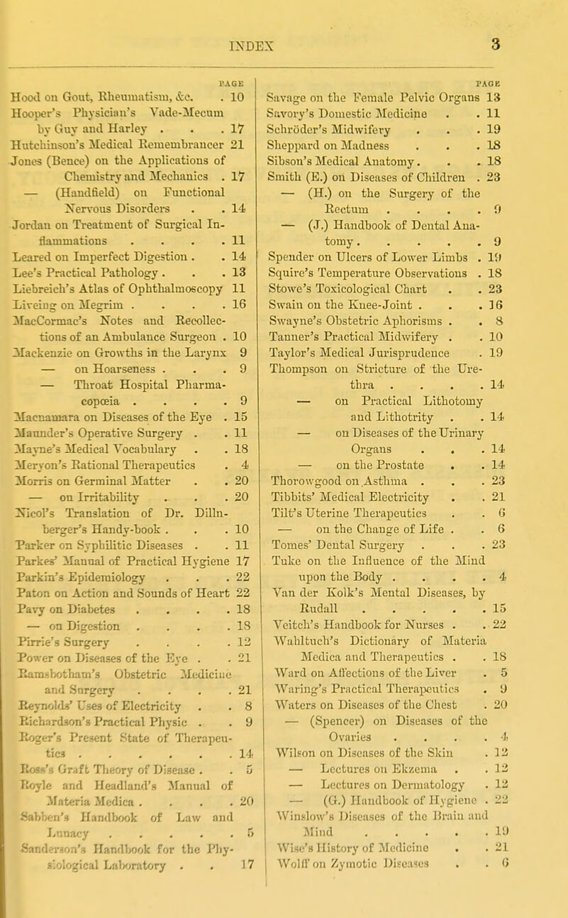 I'AGE Hood on Gout, Rheumatism, &c. . 10 Hooper's Physician's Vade-Mecum by Guy and Harley . • .17 Hutcliiusou's Medical Kemembraucer 21 Jones (Bence) on the Applications of Chemistry and Mechanics . 17 — (Haudfield) on Functional Xer\-ous Disordeis . . 14 Jordan on Treatment of Surgical In- ilammations . . . .11 Leared on Imperfect Digestion . . 14 Lee's Practical Pathology . . .13 Liebreich's Atlas of Ophthalmoscopy 11 Liveing on Megrim . . . .16 MacCormac's Notes and Recollec- tions of an Ambulance Surgeon . 10 Mackenzie on Growths in the Larynx 9 — on Hoarseness . . .9 — Throat Hospital Pharma- copoeia .... 9 Maenamara on Diseases of the Eye . 15 Maonder's Operative Surgery . . 11 Mayne's Medical Vocabulary . . 18 Meryon's Rational Therapeutics , 4 3Iorri3 on Germinal Matter . . 20 — on Irritability . . .20 Nicol's Translation of Dr. Dilln- berger's Handy-book . . .10 Parker on Syphilitic Diseases . . 11 Parkes Manual of Practical Hygiene 17 Parkin's Epidemiology . . .22 Paton on Action and Sounds of Heart 22 Pavy on Diabetes . . . .18 — on Digestion . . . .18 Pirrie's Surgery . . . .12 Power on Diseases of the Eye . . 21 Ramsbotham's Obstetric Medicine and Surgery . . . .21 Reynolds' Uses of Electricity . . 8 Richardson's Practical Physic . . 9 Roger's Present State of nierapeu- tics 14 Ross's Graft Tlieory of Disease . . 5 Royle and Headland's Manual of ifateria Mcdica . . . .20 Sabben's Handbook of Law and Lunacy 5 Sanderson's Handbook for the Pliy- siological Labwatory . . 17 PAGB Savage on the Female Pelvic Organs 13 Savory's Domestic Medicine . . 11 Schroder's Midwifery . . .19 Shoppard on Madness . . .18 Sihson's Medical Anatomy. . .18 Smith (E.) oh Diseases of Children . 23 — (H.) on the Surgery of the Rectum . . . .9 — (J.) Handbook of Dental Ana- tomy 9 Spender on Ulcers of Lower Limbs . 19 Squire's Temperature Observations . 18 Stowe's Toxicological Chart . . 23 Swain on the Knee-Joint . . .16 Swayue's Obstetric Aphorisms . . 8 Tanner's Practical Midwifery . . 10 Taylor's Medical Jurisprudence . 19 Thompson on Stricture of the Ure- thra . . . .14 — on Practical Lithotomy and Lithotrity . . 14 — on Diseases of the Urinary Organs . . .14 — on the Prostate . . 14 Thorowgood on Asthma . . .23 Tibbits' Medical Electricity . . 21 Tilt's Uterine Therapeutics . . G — on the Change of Life . . 6 Tomes' Dental Surgery . . .23 Tuke on the Influence of the Mind upon the Body . . . . 4 Van der Kolk's Mental Diseases, by Rudall 15 Veitch's Handbook for Nurses . . 22 Wahltuch's Dictionary of Materia Mcdica and Therapeutics . . 18 Ward on Affections of the Liver . 5 Waring's Practical Therapeutics . 9 Waters on Diseases of the Chest . 20 — (Spencer) on Diseases of the Ovaries . . . .4 Wilson on Diseases of the Skin . 12 — Lectures on Ekzema . . 13 — Lectures on Dermatology . 12 — (G.) Handbook of Hygiene . 22 Winslow's Diseases of the Brain and Mind 19 Wise's History of ^Medicine . . 21 I Wolfl'on Zymotic Diseases . . G I