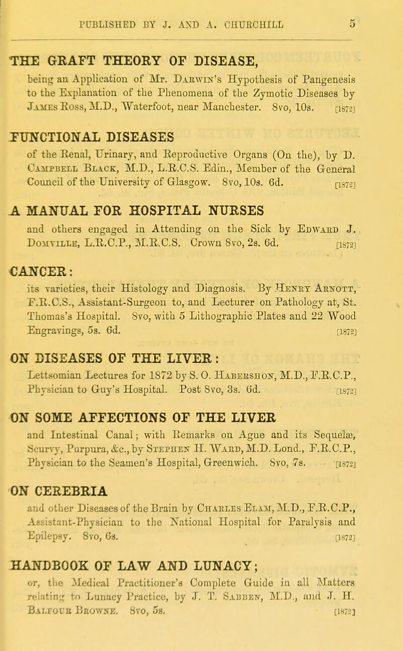 1 PUBLISHED BY J. AND A. CHURCHILL 5 THE GRAFT THEORY OF DISEASE, being an Application of Mr. Darwin's Hypothesis of Pangenesis to the Explanation of the Phenomena of the Zymotic Diseases by James Eoss, jM.D., Waterfoot, near Manchester. 8vo, lOs. [i872] JUNCTIONAL DISEASES of the Eenal, Urinary, and Eeproductive Organs (On the), by D. Campbell Black, M.D., L.E.C.S. Edin., Member of the General Council of the University of Glasgow. 8vo, lOs. 6d. [1872] A MANUAL FOR HOSPITAL NURSES and others engaged in Attending on the Sick by Edwaed J. DoiiTiLLE, L.E.C.P., M.E.C.S. Crown Svo, 2s. 6d. [I872] CANCER: its varieties, their Histology and Diagnosis. By Heket Aekott, E.E.C.S., Assistant-Surgeon to, and Lecturer on Pathology at, St. Thomas's Hospital. Svo, with 5 Lithographic Plates and 22 Wood Engravings, 03. 6d. [I872] ON DISEASES OF THE LIVER: Lettsomian Lectures for 1872 by S. 0. Habeeshon, M.D., E.E.C.P., Physician to Guy's Hospital. Post Svo, 3s. tid. [I872] ON SOME AFFECTIONS OF THE LIVER and Intestinal Canal; with liemarks on Ague and its Sequelte, Scurvy, Purpura, &c., by Sxephek H. Waed, M.D. Lond., P.E.C.P., Physician to the Seamen's Hospital, Greenwich. Svo, 7a. [isn] ON CEREBRIA and other Diseases of the Brain by Charles Elam, M.D., F.E.C.P., Assistant-Physician to the National Hospital for Paralysis and Epilepsy. Svo, Gs. [I872] HANDBOOK OF LAW AND LUNACY; or, tlic 3Iedical Practitioner's Complete Guide iu all Matters relating,' to Lunacy Practice, by J. T. Sabbex, M.D., ujui J. H. Balfour Browse. Svo, 5s. [iw]
