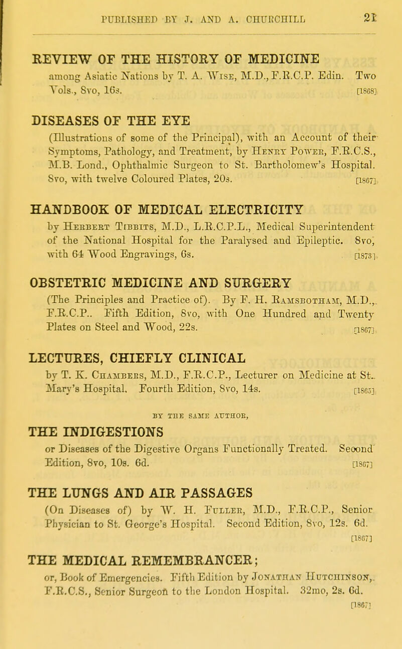 REVIEW OF THE HISTORY OF MEDICINE among Asiatic Nations by T. A. Wise, M.D., P.R.C.P. Edia. Tw'o Yds., Svo, 16s. [I8C8] DISEASES OF THE EYE (Illustrations of some of the Principal), with an Account of their Sjmptoms, Pathology, and Treatment, by Henrx Potv'EE, F.E.C.S., M.B. Lond., Ophthalmic Surgeon to St. Bartholomew's Hospital. Svo, with twelve Coloured Plates, 203. [I807] HANDBOOK OF MEDICAL ELECTRICITY by Heebeet Tebbits, M.D., L.E.C.P.L., Medical Superintendent of the National Hospital for the Paralysed aud Epileptic. Svo, with 64 Wood Engravings, 6s. ps/S] OBSTETRIC MEDICINE AND SURGERY (The Principles and Practice of). By E. H. Eamsbotham, M.D.,. F.E.C.P.. Eifth Edition, Svo, with One Hundred and Twenty Plates on Steel and Wood, 22s. rigg^j LECTURES, CHIEFLY CLINICAL by T. K. CnAiiBEBS, M.D., F.E.C.P., Lecturer on Medicine at St^ Mary's Hospital. Fourth Edition, Svo, 14s. [ISgs] BY THE SAME AUTHOE, THE INDIGESTIONS or Diseases of the Digestive Organs Functionally Treated. Second' Edition, Svo, 10s. 6d. [iso?] THE LUNGS AND AIR PASSAGES (On Diseases of) by W. H. Fuller, M.D., F.E.C.P., Senior Physician to St. George's Hospital. Second Edition, Svo, 12s. 6d. [1807] THE MEDICAL REMEMBRANCER; or, Book of Emergencies. Fiftli Edition by JoKATnA^r HuTcniNSON,. F.E.C.S,, Senior Surgeofi to tlie London Hospital. 32rao, 2s. 6d. [18G7J