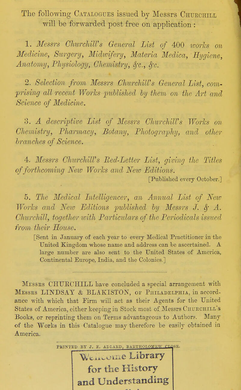 The foUomng Catalogues issued by Messrs Churchill will be forwarded post free on application : 1. Messrs ChurcliilVs General List of 400 ivories on Medicine, Surgery, Michoifery, Materia Meclica, Hygiene, Anatomy, Physiology, Chemistry, Sj'c, SjX. 2. Selection from Messrs ChurchiWs General List, com- prising all recent Worhs imhlishecl hy them on the Art and Science of Medicine. o. A descriptive List of Messrs ChurchilVs WorJcs on Chemistry, Pharmacy, Botany, Photography, and other branches of Science. 4. Messrs ChurchilVs Red-Letter List, giving the Titles of forthcoming New WorJcs and New Editions. [Published every October.] 5. The Medical Intelligencer, an Annual List of Neio WorJcs and Neiv Editions pidjlished hy Messrs J. ^' A. Churchill, together loith Particulars of the Periodicals issued from their House. [Sent in January of eacli year to every Medical Practitioner in tie United Kingdom wliose name and address can be ascertained. A large number are also sent to the United States of America, Continental Europe, India, and the Colonies.] Messes CHUECHILL have concluded a special arrangement with Messes LINDSAT & BLAKISTON, of Philadelphia, in accord- ance with which that Tirm will act as their Agents for the United States of America, either keeping in Stock most of Messrs Cuueciiill's Books, or reprinting them on Terms advantageous to Autiiors. Many of the Works in this Catalogue may therefore be easily obtained in America. PHINTEP BY J. E. ADLAltD, BAnTIlOLO^^yi-^- Cll Uci^^-oii-e Library for the History and Understanding SE.