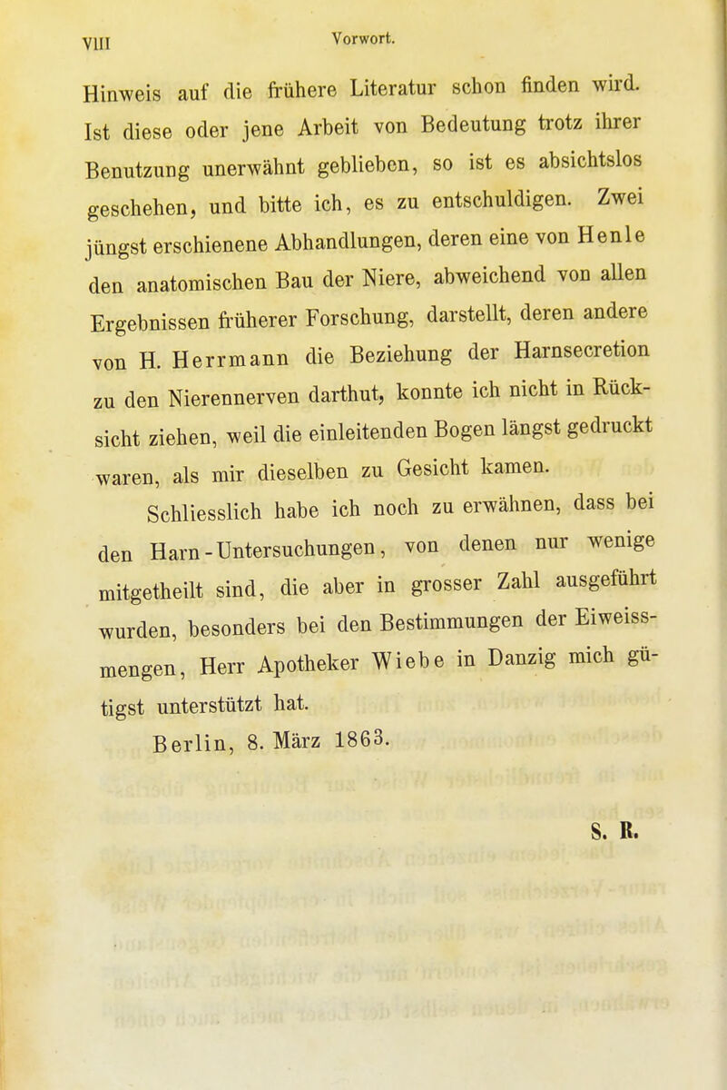 Hinweis auf die frühere Literatur schon finden wird. Ist diese oder jene Arbeit von Bedeutung trotz ihrer Benutzung unerwähnt geblieben, so ist es absichtslos geschehen, und bitte ich, es zu entschuldigen. Zwei jüngst erschienene Abhandlungen, deren eine von Henle den anatomischen Bau der Niere, abweichend von aUen Ergebnissen früherer Forschung, darsteUt, deren andere von H. Herrmann die Beziehung der Harnsecretion zu den Nierennerven darthut, konnte ich nicht in Rück- sicht ziehen, weil die einleitenden Bogen längst gedruckt waren, als mir dieselben zu Gesicht kamen. Schliesslich habe ich noch zu erwähnen, dass bei den Harn-Untersuchungen, von denen nur wenige mitgetheilt sind, die aber in grosser Zahl ausgeführt wurden, besonders bei den Bestimmungen der Eiweiss- mengen, Herr Apotheker Wiehe in Danzig mich gü- tigst unterstützt hat. Berlin, 8. März 1863. S. R.