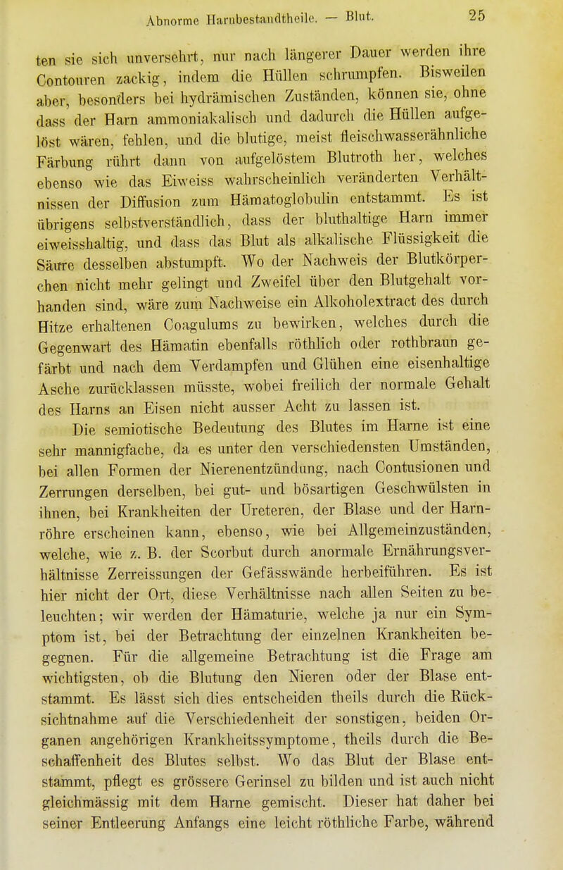 Abnorme Harubestaiicltheik. — Blut. ten sie sich unversehrt, nur nach längerer Dauer werden ihre Contouren zackig, indem die Hüllen schrumpfen. Bisweilen aber, besonders bei hydrämischen Zuständen, können sie, ohne dass der Harn ammoniakalisch und dadurch die Hüllen aufge- löst wären, fehlen, und die blutige, meist fleischwasserähnliche Färbung rührt dann von aufgelöstem Blutroth her, welches ebenso wie das Eiweiss wahrscheinlich veränderten Verhält- nissen der Diffusion zum Häraatoglobulin entstammt. Es ist übrigens selbstverständlich, dass der bluthaltige Harn immer eiweisshaltig, und dass das Blut als alkalische Flüssigkeit die Säure desselben abstumpft. Wo der Nachweis der Blutkörper- chen nicht mehr gelingt und Zweifel über den Blutgehalt vor- handen sind, wäre zum Nachweise ein Alkoholextract des durch Hitze erhaltenen Coagulums zu bewirken, welches durch die Gegenwart des Hämatin ebenfalls röthlich oder rothbraun ge- färbt und nach dem Verdampfen und Glühen eine eisenhaltige Asche zurücklassen müsste, wobei freilich der normale Gehalt des Harns an Eisen nicht ausser Acht zu lassen ist. Die semiotische Bedeutung des Blutes im Harne ist eine sehr mannigfache, da es unter den verschiedensten Umständen, bei allen Formen der Nierenentzündung, nach Contusionen und Zerrungen derselben, bei gut- und bösartigen Geschwülsten in ihnen, bei Krankheiten der üreteren, der Blase und der Harn- röhre erscheinen kann, ebenso, wie bei Allgemeinzuständen, vpelche, wie x. B. der Scorbut durch anormale Ernährungsver- hältnisse Zerreissungen der Gefässwände herbeiführen. Es ist hier nicht der Ort, diese Verhältnisse nach allen Seiten zu be- leuchten; wir werden der Hämaturie, welche ja nur ein Sym- ptom ist, bei der Betrachtung der einzelnen Krankheiten be- gegnen. Für die allgemeine Betrachtung ist die Frage am wichtigsten, ob die Blutung den Nieren oder der Blase ent- stammt. Es lässt sich dies entscheiden theils durch die Rück- sichtnahme auf die Verschiedenheit der sonstigen, beiden Or- ganen angehörigen Kranklieitssymptome, theils durch die Be- schaffenheit des Blutes selbst. Wo das Blut der Blase ent- stammt, pflegt es grössere Gerinsel zu bilden und ist auch nicht gleichmässig mit dem Harne gemischt. Dieser hat daher bei seiner Entleerung Anfangs eine leicht röthliche Farbe, während