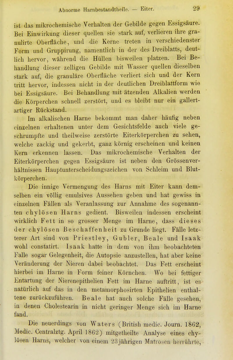 ist das mikrochemische Verhalten der Gebilde gegen Essigsäure. Bei Einwirkung dieser quellen sie stark auf, verlieren ihre gra- nulirte Oberfläche, und die Kerne treten in verschiedenster Form und Gruppirung, namentlich in der des Dreiblatts, deut- lich hervor, während die Hüllen bisweilen platzen. Bei Be- handlung dieser zelligen Gebilde mit Wasser quellen dieselben stark auf, die granuläre Oberfläche verliert sich und der Kern tritt hervor, indessen nicht in der deutlichen Dreiblattform wie bei Essigsäure. Bei Behandlung mit ätzenden Alkalien werden die Körperchen schnell zerstört, und es bleibt nur ein gallert- artiger Rückstand. Im alkalischen Harne bekommt man daher häufig neben einzelnen erhaltenen unter dem Gesichtsfelde auch viele ge- schrumpfte und theilweise zerstörte Eiterkörperchen zu sehen, welche zackig und gekerbt, ganz körnig erscheinen und keinen Kern erkennen lassen. Das mikrochemische Verhalten der Eiterkörperchen gegen Essigsäure ist neben den Grössenver- hältnissen Hauptunterscheidungszeichen von Schleim und Blut- körperchen. Die innige Vermengung des Harns mit Eiter kann dem- selben ein völlig emulsives Aussehen geben und hat gewiss in einzelnen Fällen als Veranlassung zur Annahme des sogenann- ten chylösen Harns gedient. Bisweilen indessen erscheint wirklich Fett in so grosser Menge im Harne, dass dieses der chylösen Beschaffenheit zu Grunde liegt. Fälle letz- terer Art sind von Priestley, Gubler, Beale und Isaak wohl constatirt. Isaak hatte in dem von ihm beobachteten Falle sogar Gelegenheit, die Autopsie anzustellen, hat aber keine Veränderung der Nieren dabei beobachtet. Das Fett erscheint hierbei im Harne in Form feiner Körnchen. Wo bei fettiger Entartung der Nierenepithelien Fett im Harne auftritt, ist es natürlich auf das in den metamorphosirten Epithelien enthal- tene zurückzuführen. Beale hat auch solche Fälle gesehen, in denen Cholestearin in nicht geringer Menge sich im Harne fand. Die neuerdings von Waters (British medic. Journ. 1862, Medic. Centralztg. April 1862) mitgetheilte Analyse eines chy- lösen Harns, welcher von einem 23jährigen Maüosen herrührte,