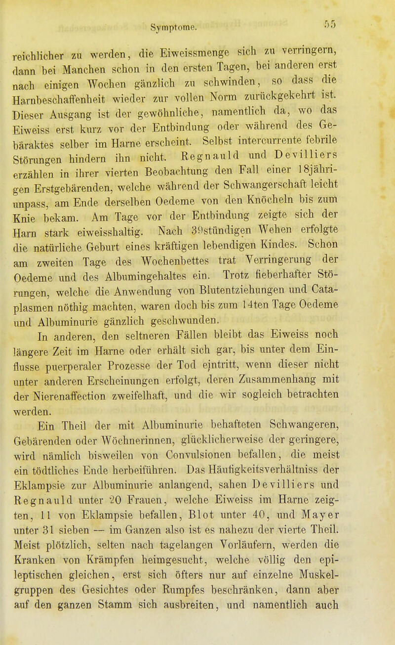 Symptome. ''«^ reichlicher zu werden, die Eiweissmenge sich zu verringern, dann bei Manchen schon in den ersten Tagen, bei anderen erst nach einigen Wochen gänzlich zu schwinden, so dass die Harnbeschai^enheit wieder zur vollen Norm zurückgekehrt ist. Dieser Ausgang ist der gewöhnliche, namentlich da, wo das Eiweiss erst kurz vor der Entbindung oder während des Ge- bäraktes selber im Harne erscheint. Selbst intercurrente febrüe Störungen hindern ihn nicht. Regnauld und De villi er s erzählen in ihrer vierten Beobachtung den Fall einer iSjähri- gen Erstgebärenden, welche während der Schwangerschaft leicht unpass, am Ende derselben Oedeme von den Knöcheln bis zum Knie b&kam. Am Tage vor der Entbindung zeigte sich der Harn stark eiweisshaltig. Nach 3 9stündigen Wehen erfolgte die natürliche Geburt eines kräftigen lebendigen Kindes. Schon am zweiten Tage des Wochenbettes trat Verringerung der Oedeme und des Albumingehaltes ein. Trotz fieberhafter Stö- rungen, welche die Anwendung von Blutentziehungen und Cata- plasmen nöthig machten, waren doch bis zum 14ten Tage Oedeme und Albuminurie gänzlich geschwunden. In anderen, den seltneren Fällen bleibt das Eiweiss noch längere Zeit im Harne oder erhält sich gar, bis unter dem Ein- flüsse puerperaler Prozesse der Tod eintritt, wenn dieser nicht unter anderen Erscheinungen erfolgt, deren Zusammenhang mit der Nierenaffection zweifelhaft, und die wir sogleich betrachten werden. Ein Theil der mit Albuminurie behafteten Schwangeren, Gebärenden oder Wöchnerinnen, glücklicherweise der geringere, wird nämlich bisweilen von Convulsionen befallen, die meist ein tödtliches Ende herbeiführen. Das Häutigkeitsverhältniss der Eklampsie zur Albuminurie anlangend, sahen Devilliers und Regnauld unter 20 Frauen, welche Eiweiss im Harne zeig- ten, 11 von Eklampsie befallen, Blot unter 40, und Mayer unter 31 sieben — im Ganzen also ist es nahezu der vierte Theil Meist plötzlich, selten nach tagelangen Vorläufern, werden die Kranken von Krämpfen heimgesucht, welche völlig den epi- leptischen gleichen, erst sich öfters nur auf einzelne Muskel- gruppen des Gesichtes oder Rumpfes beschränken, dann aber auf den ganzen Stamm sich ausbreiten, und namentlich auch