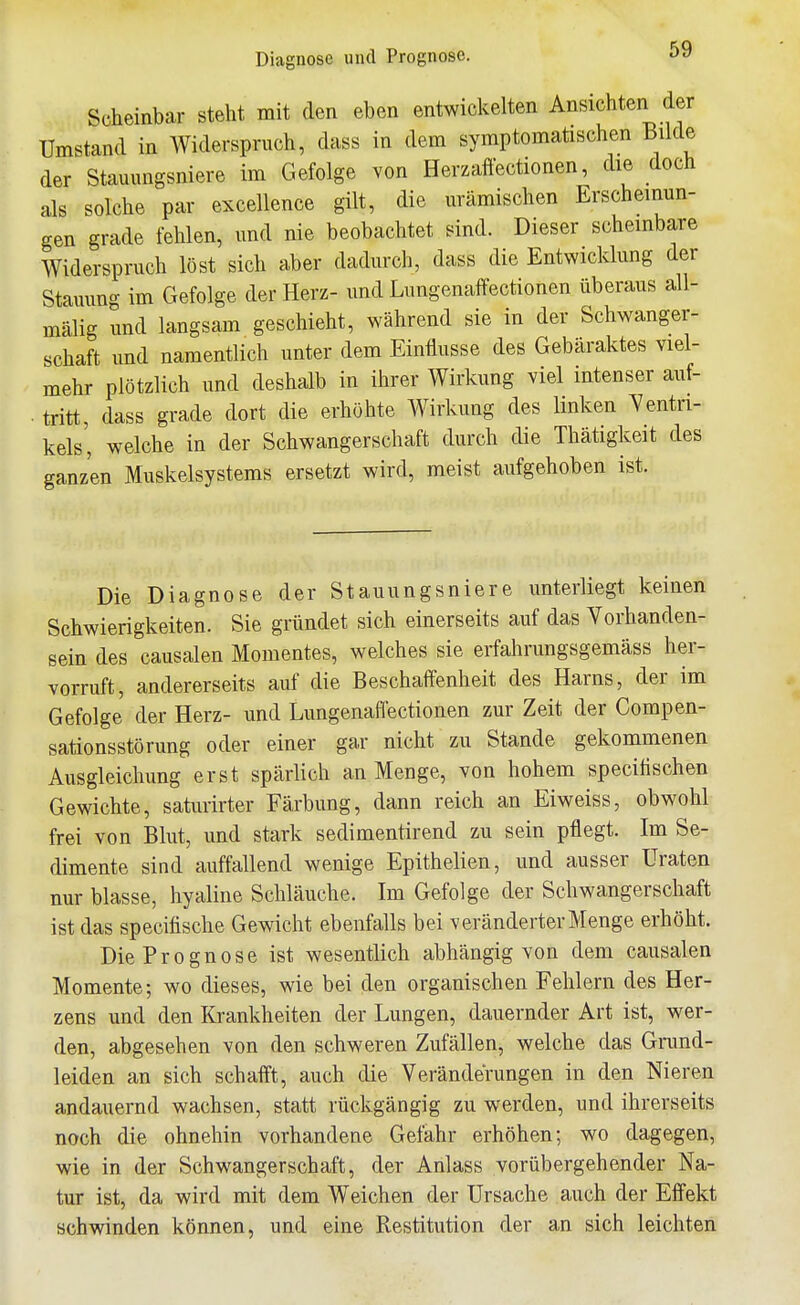 Diagnose und Prognose. Scheinbar steht mit den eben entwickelten Ansichten der Umstand in Widerspruch, dass in dem symptomatischen Bilde der Stauimgsniere im Gefolge von Herzaffectionen, die doch als solche par excellence gilt, die urämischen Erscheinun- gen grade fehlen, und nie beobachtet sind. Dieser scheinbare Widerspruch löst sich aber dadurch, dass die Entwicklung der Stauung im Gefolge der Herz- und Lungenaffectionen überaus all- mälig und langsam geschieht, während sie in der Schwanger- schaft und namentlich unter dem Einflüsse des Gebäraktes viel- mehr plötzlich und deshalb in ihrer Wirkung viel intenser aiif- . tritt, dass grade dort die erhöhte Wirkung des linken Yentn- kels', welche in der Schwangerschaft durch die Thätigkeit des ganzen Muskelsystems ersetzt wird, meist aufgehoben ist. Die Diagnose der Stauungsniere unterliegt keinen Schwierigkeiten. Sie gründet sich einerseits auf das Vorhanden- sein des causalen Momentes, welches sie erfahrungsgemäss her- vorruft, andererseits auf die Beschaffenheit des Harns, der im Gefolge der Herz- und Lungenaflectionen zur Zeit der Compen- sationsstörung oder einer gar nicht zu Stande gekommenen Ausgleichung erst spärlich an Menge, von hohem speciiischen Gewichte, saturirter Färbung, dann reich an Eiweiss, obwohl frei von Blut, und stark sedimentirend zu sein pflegt. Im Se- dimente sind auffallend wenige Epithelien, und ausser Uraten nur blasse, hyaline Schläuche. Im Gefolge der Schwangerschaft ist das specifische Gewicht ebenfalls bei veränderter Menge erhöht. Die Prognose ist wesentlich abhängig von dem causalen Momente; wo dieses, wie bei den organischen Fehlern des Her- zens und den Krankheiten der Lungen, dauernder Art ist, wer- den, abgesehen von den schweren Zufällen, welche das Grund- leiden an sich schafft, auch die Veränderungen in den Nieren andauernd wachsen, statt rückgängig zu werden, und ihrerseits noch die ohnehin vorhandene Gefahr erhöhen; wo dagegen, wie in der Schwangerschaft, der Anlass vorübergehender Na- tur ist, da wird mit dem Weichen der Ursache auch der Effekt schwinden können, und eine Restitution der an sich leichten