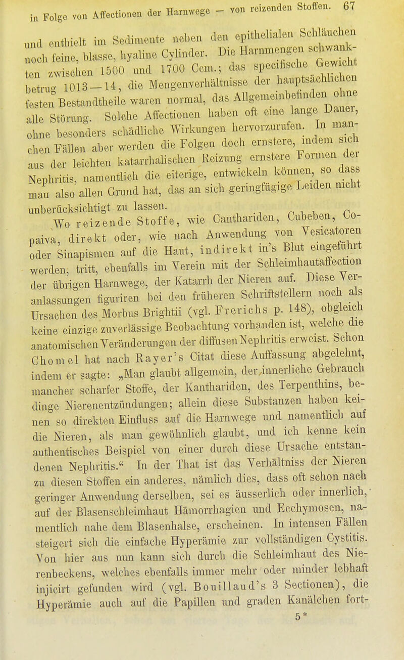 und enthielt im Sedimente neben den epithelialen Schläuchen i fe!ne blasse, hyaline Cylinde. Die Havnmenger. schva^- ten zwischen 150Ü mid 1700 Gem.; das specihsche Gewicht betnriO 3-14, die Mengenverhältnisse der hauptsächlichen est nBestandtheile waren normal, das Allgemeinbehnden ohne alle StOnmg. Solche Affectionen haben oft --l-S^J^^^^' ohne besonders schädliche Wirkungen hervorzurufen. In man- chen Fällen aber werden die Folgen doch ernstere, indem s eh .u der leichten katarrhalischen Reizung ernstere l^ormen dei Tpln-tis namentlich die eiterige, entwickeln können^^so dass man also allen Grund hat, das an sich geringlugige Leiden mcht unberücksichtigt zu lassen. Wo reizende Stoffe, wie Canthariden, Cubeben, Oo- paiva, direkt oder, wie nach Anwendung von Jesicatoren oder Sinapismen auf die Haut, indirekt in's Blut eingeführt werden, tritt, ebenfalls im Verein mit der Schleimhautaffecüon der übrigen Harnwege, der Katarrh der Nieren auf. Diese Ver- anlassungen tiguriren bei den früheren Schriftstellern noch als Ursachen des Morbus Brightii (vgl. Frerichs p. 148), obgleich keine einzige zuverlässige Beobachtung vorhanden ist, welche die anatomischen Yeränderungen der diffusen Nephritis erweist. Schon Chomel hat nach Ray er's Citat diese Auffassung abgelehnt indem er sagte: „Man glaubt allgemein, der.innerliche Gebrauch mancher scharfer Stoffe, der Kanthariden, des Terpenthms, be- dinge Nierenentzündungen; allein diese Substanzen haben kei- nen so direkten Einfluss auf die Harnwege und namentlich auf die Nieren, als man gewöhnlich glaubt, und ich kenne kein authentisches Beispiel von einer durch diese Ursache entstan- denen Nephritis.« In der That ist das Verliältniss der Nieren zu diesen Stoffen ein anderes, nämüch dies, dass oft schon nach geringer Anwendung derselben, sei es äusseiiich oder innerlich, • auf der Blasenschleimhaut Hämorrhagien und Ecchymosen, na- mentlich nahe dem Blasenhalse, erscheinen. In intensen Fällen steigert sich die einfache Hyperämie zur vollständigen Cystitis. Von hier aus nun kann sich durch die Schleimhaut des Nie- renbeckens, welches ebenfalls immer mehr oder minder lebhaft injicirt gefunden wird (vgl. Bouillaud's 3 Sectionen), die Hyperämie auch auf die Papillen und graden Kanälchen fort-