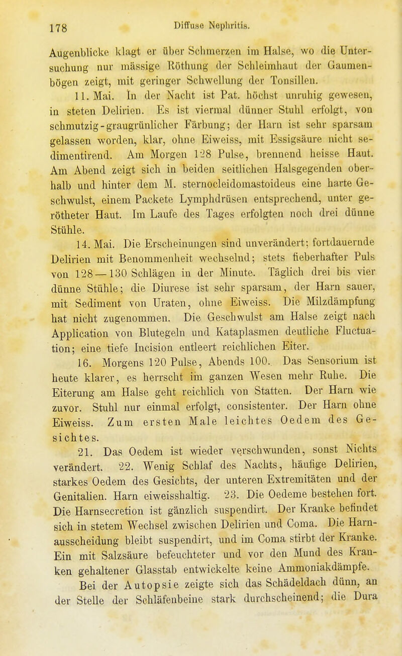 Augenblicke klagt er über Schmerzen im Halse, wo die Unter- suchung nur massige Röthung der Schleimhaut der Gaumen- bögen zeigt, mit geringer Schwellung der Tonsillen. 11. Mai. In der Nacht ist Pat. höchst unruhig gewesen, in steten Delirien. Es ist viermal dünner Stuhl erfolgt, von schmutzig - graugrünlicher Färbung; der Harn ist sehr sparsam gelassen worden, klar, ohne Eiweiss, mit Essigsäure nicht se- dimentirend. Am Morgen 1-28 Pulse, brennend heisse Haut. Am Abend zeigt sich in beiden seitlichen Halsgegenden ober- halb und hinter dem M. sternocleidomastoideus eine harte Ge- schwulst, einem Packete Lymphdrüsen entsprechend, unter ge- rötheter Haut. Im Laufe des Tages erfolgten noch drei dünne Stühle. 14. Mai. Die Erscheinungen sind unverändert; fortdauernde Delirien mit Benommenheit wechselnd; stets fieberhafter Puls von 128 —130 Schlägen in der Minute. Täglich drei bis vier dünne Stühle; die Diurese ist sehr sparsam, der Harn sauer, mit Sediment von Uraten, ohne Eiweiss. Die Milzdämpfung hat nicht zugenommen. Die Geschwulst am Halse zeigt nach Application von Blutegeln und Kataplasmen deutliche Fluctua- tion; eine tiefe Incision entleert reichlichen Eiter. 16. Morgens 120 Pulse, Abends 100.. Das Sensorium ist heute klarer, es herrscht im ganzen Wesen mehr Ruhe. Die Eiterung am Halse geht reichlich von Statten. Der Harn wie zuvor. Stuhl nur einmal erfolgt, consistenter. Der Harn ohne Eiweiss. Zum ersten Male leichtes Oedem des Ge- sichtes. 21. Das Oedem ist wieder verschwunden, sonst Nichts verändert. 22. Wenig Schlaf des Nachts, häufige Delirien, starkes Oedem des Gesichts, der unteren Extremitäten und der Genitalien. Harn eiweisshaltig. 23. Die Oedeme bestehen fort. Die Harnsecretion ist gänzlich suspeudirt. Der Kranke befindet sich in stetem Wechsel zwischen Delirien und Coma. Die Harn- ausscheidung bleibt suspendirt, und im Coma stirbt der Kranke. Ein mit Salzsäure befeuchteter und vor den Mund des Kran- ken gehaltener Glasstab entwickelte keine Ammoniakdämpfe. Bei der Autopsie zeigte sich das Schädeldach dünn, an der Stelle der Schläfenbeine stark durchscheinend; die Dura