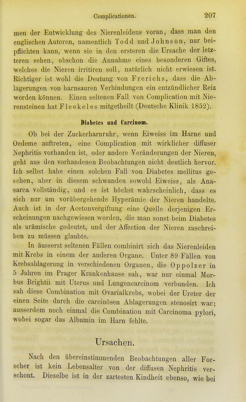 Complicationen. men der Entwicklung des Nierenleidens voran, dass man den englischen Autoren, namentlich Todd und Johnson, nur bei- pflichten kann, wenn sie in den ersteren die Ursache der letz- teren sehen, obschon die Annahme eines besonderen Giftes, welches die Nieren irritiren soll, natürlich nicht erwiesen ist. Richtiger ist wohl die Deutung von Frerichs, dass die Ab- lagerungen von harnsauren Verbindungen ein entzündlicher Reiz werden können. Einen seltenen Fall von Complication mit Nie- rensteinen hat Fleekeles mitgetheilt (Deutsche Klinik 1852). Diabetes und Carcinom. Ob bei der Zuckerharnruhr, wenn Eiweiss im Harne und Oedeme auftreten, eine Complication mit wirklicher diffuser Nephritis vorhanden ist, oder andere Veränderungen der Nieren, geht aus den vorhandenen Beobachtungen nicht deutlich hervor. Ich selbst habe einen solchen Fall von Diabetes mellitus ge- sehen, aber in diesem schwanden sowohl Eiweiss, als Ana- sarca vollständig, und es ist höchst wahrscheinlich, dass es sich nur um vorübergehende Hyperämie der Nieren handelte. Auch ist in der Acetonvergiftung eine Quelle derjenigen Er- scheinungen nachgewiesen worden, die man sonst beim Diabetes als urämische gedeutet, und der Affection der Nieren zuschrei- ben zu müssen glaubte. In äusserst seltenen Fällen combinirt sich das Nierenleiden mit Krebs in einem der anderen Organe. Unter 89 Fällen von Krebsablagerung in verschiedenen Organen, die Oppolzer in 5 Jahren im Prager Krankenhause sah, war nur einmal Mor- bus Brightii mit Uterus und Lungencarcinom verbunden. Ich sah diese Combination mit Ovarialkrebs, wobei der Ureter der einen Seite durch die carcinösen Ablagerungen stenosirt war; ausserdem noch einmal die Combination mit Carcinoma pylori, wobei sogar das Albumin im Harn fehlte. Ursachen. Nach den übereinstimmenden Beobachtungen aller For- scher ist kein Lebensalter von der diffusen Nephritis ver- schont. Dieselbe ist in der zartesten Kindheit ebenso, wie bei