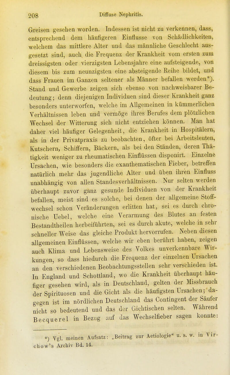 Greisen gesehen worden. Indessen ist nicht zu verkennen, dass, entsprechend dem häuügeren Einflüsse von Schädlichkeiten, welchem das mittlere Alter und das männliche Geschlecht aus- gesetzt sind, auch die Frequenz der Krankheit vom ersten zum dreissigsten oder vierzigsten Lebensjahre eine aufsteigende, von diesem bis zum neunzigsten eine absteigende Reihe bildet, und dass Frauen im Ganzen seltener als Männer befallen werden*). Stand und Gewerbe zeigen sich ebenso von nachweisbarer Be- deutung; denn diejenigen Individuen sind dieser Krankheit ganz besonders unterworfen, welche im Allgemeinen in kümmerlichen Verhältnissen leben und vermöge ihres Berufes dem plötzlichen Wechsel der Witterung sich nicht entziehen können. Man hat daher viel häufiger Gelegenheit, die Krankheit in Hospitälern, als in der Privatpraxis zu beobachten, öfter bei Arbeitsleuten, Kutschern, Schiffern, Bäckern, als bei den Ständen, deren Thä- tigkeit weniger zu rheumatischen Einflüssen disponirt. Einzelne Ursachen, wie besonders die exanthematischen Fieber, betreffen natürlich mehr das jugendliche Alter und üben ihren Einfluss unabhängig von allen Standesverhältnissen. Nur selten werden überhaupt zuvor ganz gesunde Individuen von der Krankheit befallen, meist sind es solche, bei denen der allgemeine Stoff- wechsel schon Yeränderungen erlitten hat., sei es durch chro- nische üebel, welche eine Verarmung des Blutes an festen Bestandtheilen herbeiführten, sei es durch akute, welche in sehr schneller Weise das gleiche Produkt hervorrufen. Neben diesen allgemeinen Einflüssen, welche wir eben berührt haben, zeigen auch Klima und Lebensweise des Volkes unverkennbare Wir- kungen, so dass hiedurch die Frequenz der einzelnen Ursachen an den verschiedenen Beobachtungsstellen sehr verschieden ist. In England und Schottland, wo die Krankheit überhaupt häu- tiger gesehen wird, als in Deutschland, gelten der Missbrauch der Spirituosen und die Gicht als die häufigsten Ursachen; da- gegen ist im nördlichen Deutschland das Contingent der Säufer nicht so bedeutend und das der Giehtischen selten. Während Becquerel in Bezug auf das Wechselfieber sagen konnte: *) Vgl. raeinen Aufsatz: „Beitrag zur Aetiologie« u. s. w. in Vir- chow's Archiv Bd. 14.