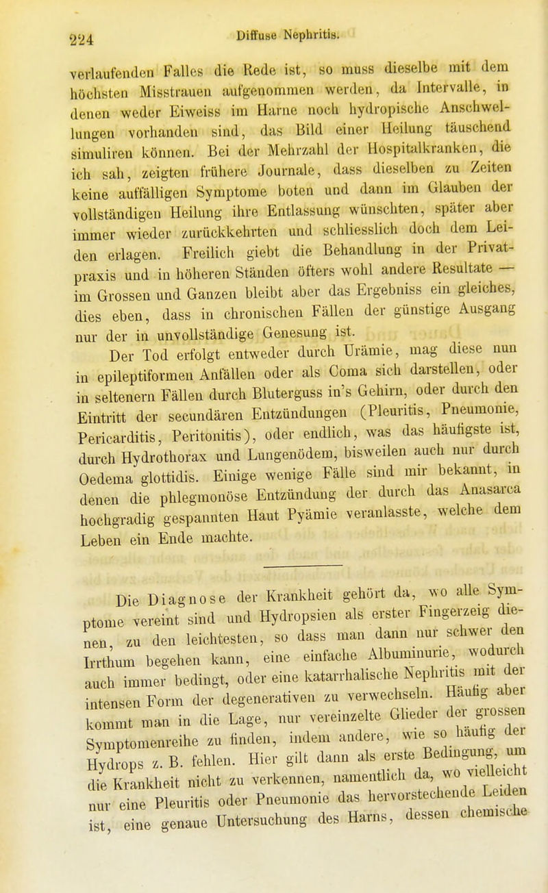 verlaufenden Falles die Rede ist, so muss dieselbe mit dem höchsten Misstrauen aufgenommen werden, da Intervalle, in denen weder Eiweiss im Harne noch hydropische Anschwel- lungen vorhanden sind, das Bild einer Heilung täuschend öimuliren können. Bei der Mehrzahl der Hospitalkranken, die ich sah, zeigten frühere Journale, dass dieselben zu Zeiten keine auffälligen Symptome boten und dann im Glauben der vollständigen Heilung ihre Entlassung wünschten, später aber immer wieder zurückkehrten und schliesslich doch dem Lei- den erlagen. Freilich giebt die Behandlung in der Privat- praxis und in höheren Ständen öfters wohl andere Resultate — im Grossen und Ganzen bleibt aber das Ergebniss ein gleiches, dies eben, dass in chronischen Fällen der günstige Ausgang nur der in unvollständige Genesung ist. Der Tod erfolgt entweder durch Urämie, mag diese nun in epileptiformen Anfällen oder als Coma sich darstellen, oder in seltenern Fällen durch Bluterguss in's Gehirn, oder durch den Einti-itt der secundären Entzündungen (Pleuritis, Pneumome, Pericarditis, Peritonitis), oder endlich, was das häufigste ist durch Hydrothorax und Lungenödem, bisweilen auch nur durch Oedema glottidis. Einige wenige Fälle sind mir bekannt, in denen die phlegmonöse Entzündung der. durch das Anasarca hochgradig gespannten Haut Pyämie veranlasste, welche dem Leben ein Ende machte. Die Diagnose der Kranlvheit gehört da, wo alle Sym- ptome vereint sind und Hydropsien als erster Fingerzeig die- nen zu den leichtesten, so dass man dann nur schwer den Irrthmn begehen kann, eine einfache Albuminnrie woduixh auch immer bedingt, oder eine katarrhalische Nephritis mit dei intensen Form der degenerativen zu verwechseln. Hauüg abei kommt man in die Lage, nur vereinzelte Glieder der gi-ossen Symptomenreihe zu finden, indem andere, wie so hautig d HydLs z. B. fehlen. Hier gilt dann als erste Bedingung um dfe Kranldieit nicht zu verkennen, namentlich da, wo vielleicht n u eine Pleuritis oder Pneumonie das hervoi.techende Leid n is eine genaue Untersuchung des Harns, dessen chemische