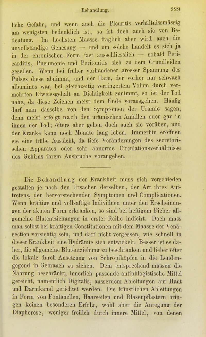 liehe Gefahr, und wenn auch die Pleuritis verhältnissmässig am wenigsten bedenldich ist, so ist doch auch sie von Be- deutung. Im höchsten Maasse fraglich aber wird auch die unvollständige Genesung — und um solche handelt es sich ja in der chronischen Form fast ausschliesslich — sobald Peri- carditis, Pneumonie und Peritonitis sich zu dem Grundleiden gesellen. Wenn bei früher vorhandener grosser Spannung des Pulses diese abnimmt, und der Harn, der vorher nur schwach albimiinös war, bei gleichzeitig verringertem Volum durch ver- mehrten Eiweissgehalt an Dichtigkeit zunimmt, so ist der Tod nahe, da diese Zeichen meist dem Ende vorausgehen. Häufig darf man dasselbe von den Symptomen der Urämie sagen, denn meist erfolgt nach den urämischen Anfällen oder gar in ihnen der Tod; öfters aber gehen doch auch sie vorüber, und der Kranke kann noch Monate lang leben. Immerhin eröffnen sie eine trübe Aussicht, da tiefe Veränderungen des secretori- schen Apparates oder sehr abnorme Circulationsverhältnisse des Gehirns ihrem Ausbruche vorangehen. Die Behandlung der Krankheit muss sich verschieden gestalten je nach den Ursachen derselben, der Art ihres Auf- tretens, den hervorstechenden Symptomen und Complicationen. Wenn kräftige und vollsaftige Individuen unter den Erscheinun- gen der akuten Form erkranken, so sind bei heftigem Fieber all- gemeine Blutentziehungen in erster Reihe indicirt. Doch muss man selbst bei kräftigen Constitutionen mit dem Maasse der Venä- section vorsichtig sein, und darf nicht vergessen, wie schnell in dieser Krankheit eine Hydrämie sich entwickelt. Besser ist es da- her, die allgemeine Blutentziehung zu beschränken und lieber öfter die lokale durch Ansetzung von Schröpfköpfen in die Lenden- gegend in Gebrauch zu ziehen. Dem entsprechend müssen die Nahrung beschränkt, innerlich passende antiphlogistische Mittel gereicht, namentlich Digitalis, ausserdem Ableitungen auf Haut und Darmkanal gerichtet werden. Die künstlichen Ableitungen in Form von Fontanellen, Haarseilen und Blasenpflastern brin- gen keinen besonderen Erfolg, wohl aber die Anregung der Diaphorese, weniger freilich durch innere Mittel, von denen