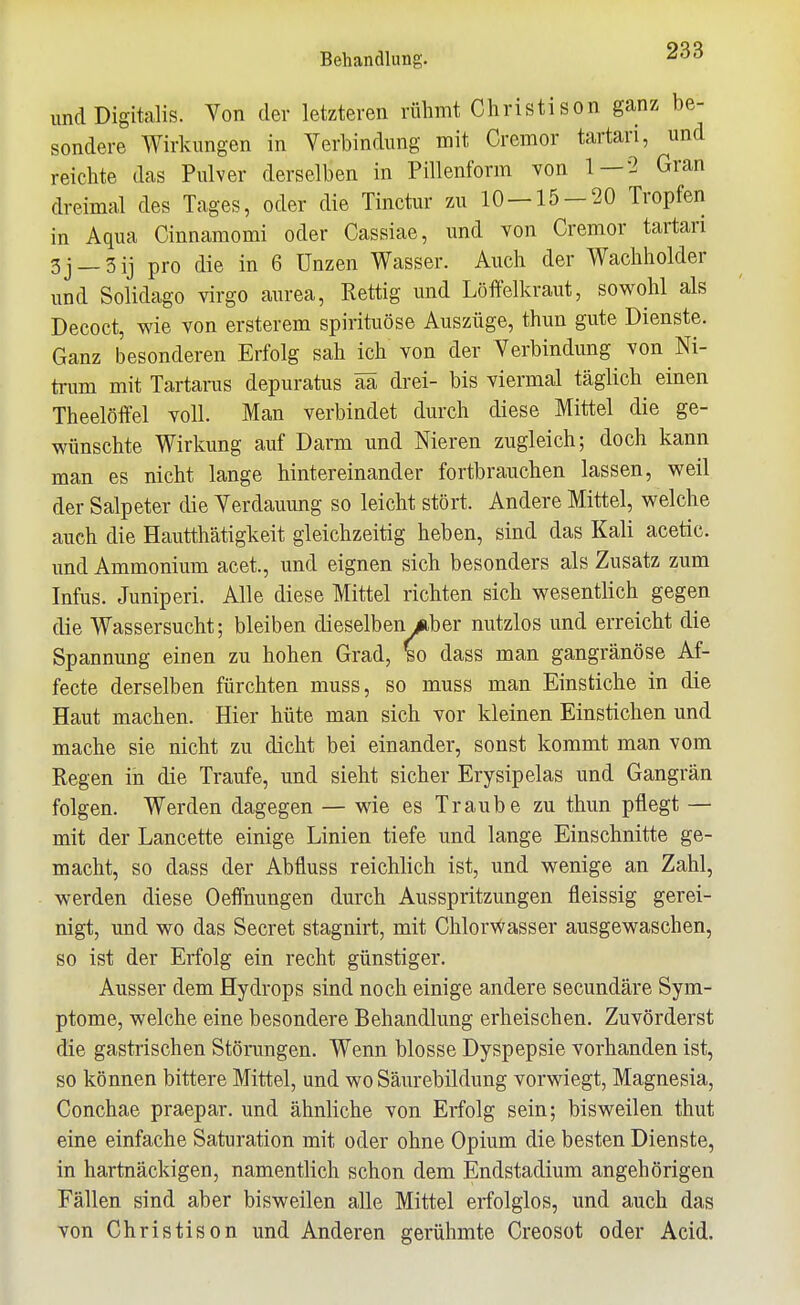 und Digitalis. Von der letzteren rühmt Christison ganz be- sondere Wirkungen in Verbindung mit Cremor tartari, und reichte das Pulver derselben in Pillenform von 1—2 Gran dreimal des Tages, oder die Tinctur zu 10 — 15-20 Tropfen in Aqua Cinnamomi oder Cassiae, und von Cremor tartari 5j_3ij pro die in 6 Unzen Wasser. Auch der Wachholder und Solidago virgo aurea, Rettig und Löftelkraut, sowohl als Decoct, wie von ersterem spirituöse Auszüge, thun gute Dienste. Ganz besonderen Erfolg sah ich von der Verbindung von Ni- trum mit Tartarus depuratus ää drei- bis viermal täglich einen Theelöffel voll. Man verbindet durch diese Mittel die ge- wünschte Wirkung auf Darm und Nieren zugleich; doch kann man es nicht lange hintereinander fortbrauchen lassen, weil der Salpeter die Verdauung so leicht stört. Andere Mittel, welche auch die Hautthätigkeit gleichzeitig heben, sind das Kali acetic. und Ammonium acet., und eignen sich besonders als Zusatz zum Infus. Juniperi. Alle diese Mittel richten sich wesentlich gegen die Wassersucht; bleiben dieselben Aber nutzlos und erreicht die Spannung einen zu hohen Grad, ^o dass man gangränöse Af- fecte derselben fürchten muss, so muss man Einstiche in die Haut machen. Hier hüte man sich vor kleinen Einstichen und mache sie nicht zu dicht bei einander, sonst kommt man vom Regen in die Traufe, und sieht sicher Ery sipelas und Gangrän folgen. Werden dagegen — wie es Traube zu thun pflegt — mit der Lancette einige Linien tiefe und lange Einschnitte ge- macht, so dass der Abfluss reichlich ist, und wenige an Zahl, werden diese Oeffnungen durch Ausspritzungen fleissig gerei- nigt, und wo das Secret stagnirt, mit Chlorvvasser ausgewaschen, so ist der Erfolg ein recht günstiger. Ausser dem Hydrops sind noch einige andere secundäre Sym- ptome, welche eine besondere Behandlung erheischen. Zuvörderst die gastrischen Störungen. Wenn blosse Dyspepsie vorhanden ist, so können bittere Mittel, und wo Säurebildung vorwiegt, Magnesia, Conchae praepar. und ähnliche von Erfolg sein; bisweilen thut eine einfache Saturation mit oder ohne Opium die besten Dienste, in hartnäckigen, namentlich schon dem Endstadium angehörigen Fällen sind aber bisweilen alle Mittel erfolglos, und auch das von Christison und Anderen gerühmte Creosot oder Acid.