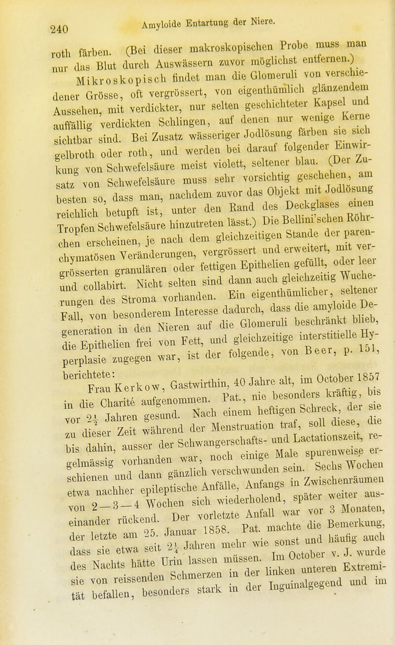 roth färben. (Bei dieser makroskopischen Probe muss man nur das Blut durch Auswässern zuvor möglichst entfernen.) Mikroskopisch findet man die Glomeruli von verschie- dener Grösse, oft vergrössert, von eigenthünilich glänzendem Ansehen, mil verdickter, nur selten geschichteter Kapsel und auffällig verdickten Schlingen, auf denen nur wenige Kerne sichtbar sind. Bei Zusatz wässeriger Jodlösung far en .e. . h gelbroth oder roth, und werden bei dax^uf folg^^^^^^^^^ kung von Schwefelsäure meist violett, seltener blau (Dei Zu- tlz von Schwefelsäure muss sehr vorsichtig geschehen am besten so dass man, nachdem zuvor das Objekt mit Jodlosung Slirbetupft ist; unter den Kand ^^^^^ TroDfen Schwefelsäure hinzutreten lasst.) Die Bellmi sehen Kom I f erscheinen, je nach denr ^^^^f^;!^^^. chjmatösen Verändermrgen, vergrössert und erwert rt, rnrt ve Jsserten granulären oder fettigen Eprthehen gefüllt oder leei tZZtlL Nicht selten sind dann auch gleich.er.g Wuche- rungeu des Stroma vorhanden. Em <=>g-'f ' , M von besonderem Interesse dadurch, dass die amyloide De- LLlt on in den Nieren auf die Glomeruli beschränk Wieb, ^ZZ frei von Fett, und gleichzeitige -t-^'* ^  / • w.:,r i^t der folgende, von Beer, p. loi, perplasie zugegen war, ist aer luig , ''t^Kerlcow, Gastwirthin, «Jahre au, imO^^^^ iu die Charite aufgenommen. Fat., ^ i!^^™^ l^J^^'j^; vor n Jahren gesund. Nach einem tefl>gen Schieck, der sie V 7.1t während der Menstruation ti-af, soll diese, nie b thin I sIi derIchwangerschafts- und Lactaticnszeit, re- bis dahm, aussei aer = spmenweise er- gelmässig vorhandeu^^^^^^^^^ ^-1- Wochen schienen und dann S^n^uo ..^^^^ ia Zwischenräumen etwa nachher epileptische Anfalle Anfangs in^w von 2-3-4 Wochen sich wiederholend, später 1 nv.nrl Der vorletzte Anfall war vor 3 Monaten, einander ruckend. Dei vor Bemerkung, der letzte am und häufig auch des Nachts h^«^ ü^^^en unteren Extremi- Z ;li;:::t:;drIrk . der ingumalgegend und im