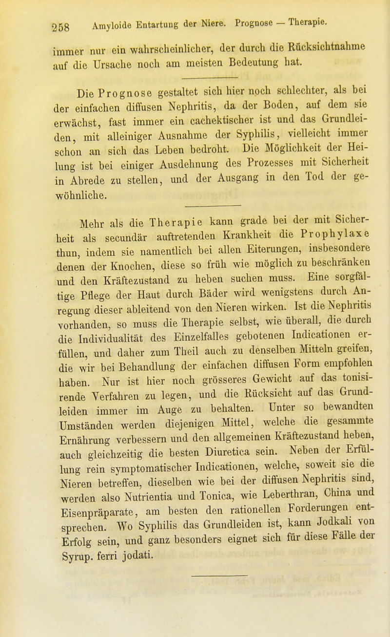 immer nur ein wahrscheinlicher, der durch die Rücksichtnahme auf die Ursache noch am meisten Bedeutung hat. Die Prognose gestaltet sich hier noch schlechter, als bei der einfachen diffusen Nephritis, da der Boden, auf dem sie erwächst, fast immer ein cachektischer ist und das Grundlei- den, mit alleiniger Ausnahme der Syphilis, vielleicht immer schon an sich das Leben bedroht. Die Möglichkeit der Hei- lung ist bei einiger Ausdehnung des Prozesses mit Sicherheit in Abrede zu stellen, und der Ausgang in den Tod der ge- wöhnliche. Mehr als die Therapie kann grade bei der mit Sicher- heit als secundär auftretenden Krankheit die Prophylaxe thun, indem sie namentlich bei allen Eiterungen, insbesondere denen der Knochen, diese so früh wie möglich zu beschränken und den Kräftezustand zu heben suchen muss. Eine sorgfäl- tige Pflege der Haut durch Bäder wird wenigstens durch An- regung dieser ableitend von den Nieren wirken. Ist die Nephritis vorhanden, so muss die Therapie selbst, wie überall, die durch die Individualität des Einzelfalles gebotenen Indicationen er- füllen, und daher zum Theil auch zu denselben Mitteln greifen, die wir bei Behandlung der einfachen diffusen Form empfohlen haben. Nur ist hier noch grösseres Gewicht auf das tonisi- rende Verfahren zu legen, und die Rücksicht auf das Grund- leiden immer im Auge zu behalten. Unter so bewandten Umständen werden diejenigen Mittel, welche die gesammte Ernährung verbessern und den allgemeinen Kräftezustand heben, auch gleichzeitig die besten Diuretica sein. Neben der Erfül- lung rein symptomatischer Indicationen, welche, soweit sie die Nieren beti-effen, dieselben wie bei der diffusen Nephritis sind, werden also Nutrientia und Tonica, wie Leberthran, China und Eisenpräparate, am besten den rationellen Forderungen ent- sprechen. Wo Syphilis das Grundleiden ist, kann Jodkah von Erfolg sein, und ganz besonders eignet sich für diese FäUe der Syrup. ferri jodati.