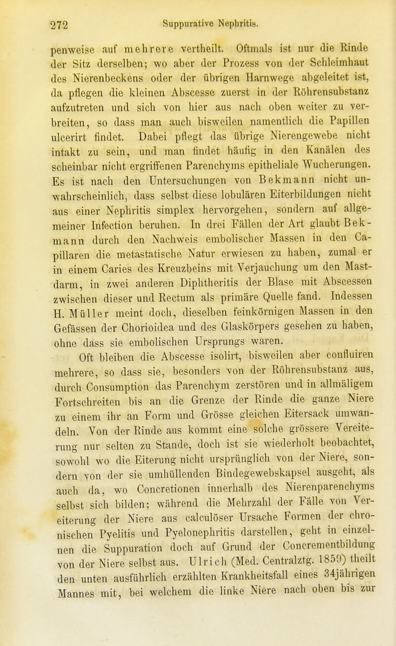 penweise auf mehrere vertheilt. Oftmals ist nur die Rinde der Sitz derselben; wo aber der Prozess von der Schleimhaut des Nierenbeckens oder der übrigen Harnwege abgeleitet ist, da pflegen die kleinen Abscesse zuerst in der Röhrensubstanz aufzutreten und sich von hier aus nach oben weiter zu ver- breiten, so dass man auch bisweilen namentlich die Papillen ulcerirt findet. Dabei pflegt das übrige Nierengewebe nicht intakt zu sein, und man findet häufig in den Kanälen des scheinbar nicht ergriffenen Parenchyms epitheliale Wucherungen. Es ist nach den Untersuchungen von Bekmann nicht un- wahrscheinlich, dass selbst diese lobulären Eiterbildungen nicht aus einer Nephritis simplex hervorgehen, sondern auf allge- meiner Infection beruhen. In drei Fällen der Art glaubt Bek- mann durch den Nachweis embolischer Massen in den Ca- pillaren die metastatische Natur erwiesen zu haben, zumal er in einem Caries des Kreuzbeins mit Yerjauchung um den Mast- darm, in zwei anderen Diphtheritis der Blase mit Abscessen zwischen dieser und Rectum als primäre Quelle fand. Indessen H. Müller meint doch, dieselben feinkörnigen Massen in den Gefässen der Chorioidea und des Glaskörpers gesehen zu haben, ohne dass sie embolischen Ursprungs waren. Oft bleiben die Abscesse isolirt, bisweilen aber confluiren mehrere, so dass sie, besonders von der Röhrensubstanz aus, durch Consumption das Parenchym zerstören und in allmäligem Fortschreiten bis an die Grenze der Rinde die ganze Niere zu einem ihr an Form und Grösse gleichen Eitersack umwan- deln. Von der Rinde aus kommt eine solche grössere Vereite- rung nur selten zu Stande, doch ist sie wiederholt beobachtet, sowohl wo die Eiterung nicht ursprünglich von der Niere, son- dern von der sie umhüllenden Bindegewebskapsel ausgeht, als auch da, wo Concretionen innerhalb des Nierenparenchyms selbst sich bilden; während die Mehrzahl der Fälle von Ver- eiterung der Niere aus calculöser Ursache Formen der chro- nischen Pyelitis und Pyelonephritis darstellen, geht in einzel- nen die Suppuration doch auf Grund der Concrementbildung von der Niere selbst aus. Ulrich (Med. Centralztg. 1859) theilt den unten ausführlich erzählten Krankheitsfall eines 34jährigen Mannes mit, bei welchem die linke Niere nach oben bis zur