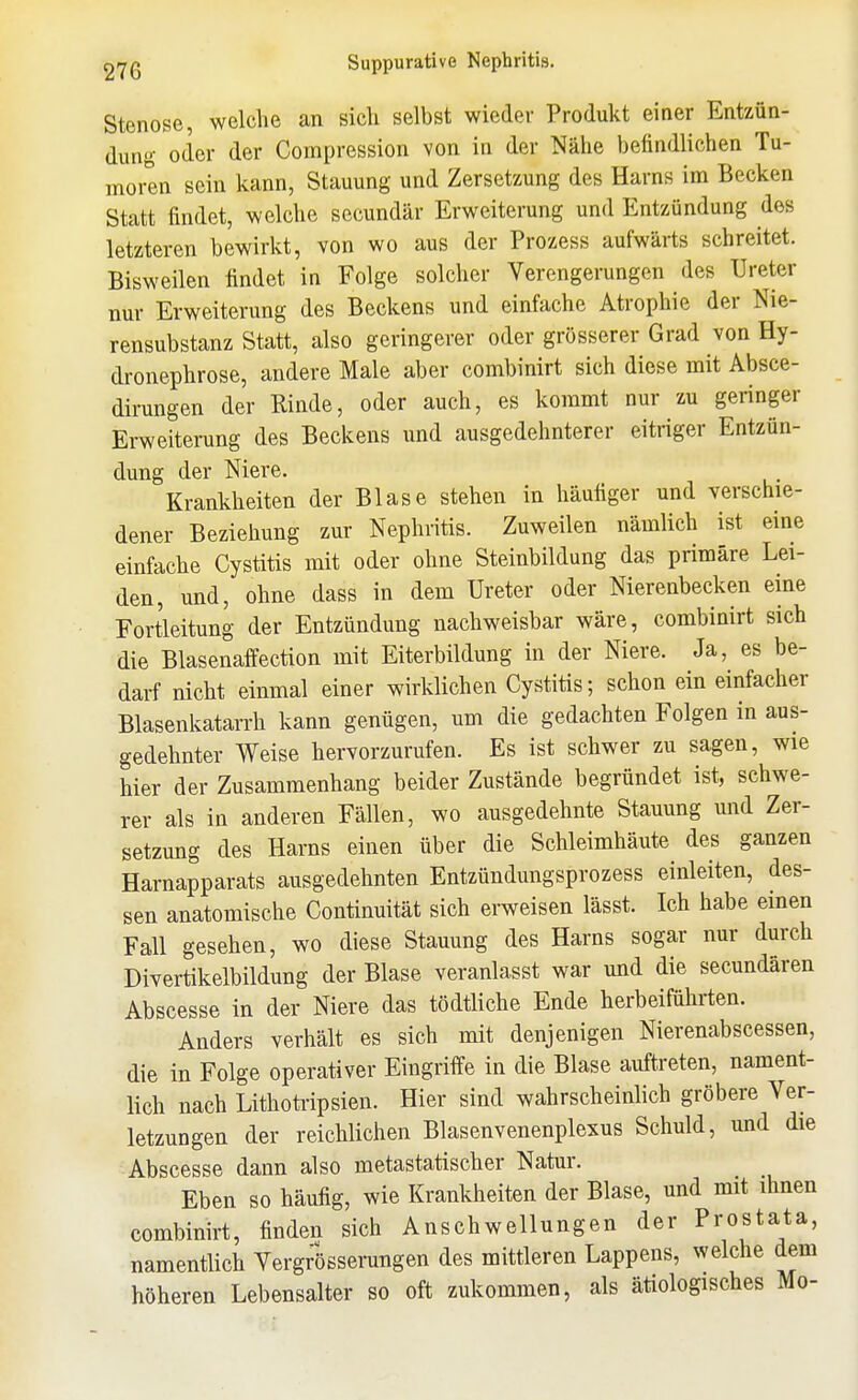 Stenose, welche an sich selbst wieder Produkt einer Entzün- dung oder der Compression von in der Nähe befindlichen Tu- moren sein kann, Stauung und Zersetzung des Harns im Becken Statt findet, welche secundär Erweiterung und Entzündung des letzteren bewirkt, von wo aus der Prozess aufwärts schreitet. Bisweilen findet in Folge solcher Verengerungen des Ureter nur Erweiterung des Beckens und einfache Atrophie der Nie- rensubstanz Statt, also geringerer oder grösserer Grad von Hy- dronephrose, andere Male aber combinirt sich diese mit Absce- dirungen der Rinde, oder auch, es kommt nur zu geringer Erweiterung des Beckens und ausgedehnterer eitriger Entzün- dung der Niere. Krankheiten der Blase stehen in häufiger und verschie- dener Beziehung zur Nephritis. Zuweilen nämlich ist eine einfache Cystitis mit oder ohne Steinbildung das primäre Lei- den, und, ohne dass in dem Ureter oder Nierenbecken eine Fortleitung der Entzündung nachweisbar wäre, combinirt sich die Blasenaffection mit Eiterbildung in der Niere. Ja, es be- darf nicht einmal einer wirklichen Cystitis; schon ein einfacher Blasenkatarrh kann genügen, um die gedachten Folgen in aus- gedehnter Weise hervorzurufen. Es ist schwer zu sagen, wie hier der Zusammenhang beider Zustände begründet ist, schwe- rer als in anderen Fällen, wo ausgedehnte Stauung und Zer- setzung des Harns einen über die Schleimhäute des ganzen Harnapparats ausgedehnten Entzündungsprozess einleiten, des- sen anatomische Continuität sich erweisen lässt. Ich habe emen Fall gesehen, wo diese Stauung des Harns sogar nur durch Divertikelbildung der Blase veranlasst war imd die secundären Abscesse in der Niere das tödtliche Ende herbeiführten. Anders verhält es sich mit denjenigen Nierenabscessen, die in Folge operativer Eingriffe in die Blase auftreten, nament- lich nach Lithotripsien. Hier sind wahrscheinlich gröbere Ver- letzungen der reichlichen Blasenvenenplexus Schuld, und die Abscesse dann also metastatischer Natur. Eben so häufig, wie Krankheiten der Blase, und mit ihnen combinirt, finden sich Anschwellungen der Prostata, namentlich Vergrösserungen des mittieren Lappens, welche dem höheren Lebensalter so oft zukommen, als ätiologisches Mo-