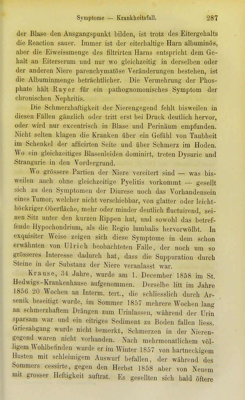 der Blase den Ansgangspunkt bilden, ist trotz des Eitergehalts die Reaction sauer. Immer ist der eiterhaltige Harn albuminös, aber die Eiweissmenge des filtrirten Harns entspricht dem Ge- halt an Eiterserum und nur wo gleichzeitig in derselben oder der anderen Niere parenchymatöse Veränderungen bestehen, ist die Albuminmenge beträchtlicher. Die Vermehrung der Phos- phate hält Ray er für ein pathognomonisches Symptom der chronischen Nephritis. Die Schmerzhaftigkeit der Nierengegend fehlt bisweilen in diesen Fällen gänzlich oder tritt erst bei Druck deutlich hervor, oder wird nur excentrisch in Blase und Perinäum empfunden. Nicht selten klagen die Kranken über ein Gefühl von Taubheit im Schenkel der afficirten Seite und über Schmerz im Hoden. Wo ein gleichzeitiges Blasenleiden dominii't, treten Dysurie und Strangurie in den Vordergrund. Wo grössere Partien der Niere vereitert sind — was bis- weilen auch ohne gleichzeitige Pyelitis vorkommt — gesellt sich zu den Symptomen der Diurese noch das Vorhandensein eines Tumor, welcher nicht verschiebbar, von glatter oder leicht- höckriger Oberfläche, mehr oder minder deutlich fluctuirend, sei- nen Sitz unter den kurzen Rippen hat, und sowohl das betref- fende Hypochondrium, als die Regio lumbalis hervorwölbt. In exquisiter Weise zeigen sich diese Symptome in dem schon erwähnten von Ulrich beobachteten Falle, der noch um so grösseres Interesse dadurch hat, dass die Suppuration durch Steine in der Substanz der Niere veranlasst war. Krause, .34 Jahre, wurde am 1. December 1858 im St. Hedwigs-Krankenhause aufgenommen. Derselbe litt im Jahre 1856 20 Wochen an Interm. tert., die schliesslich durch Ar- senik beseitigt wurde, im Sommer 1857 mehrere Wochen lang an schmerzhaftem Drängen zum Urinlassen, während der Urin sparsam war und ein eitriges Sediment zu Boden fallen liess. Griesabgaiig wurde nicht bemerkt, Schmerzen in der Nieren- gegend waren nicht vorhanden. Nach mehrmonatlichem völ- ligem Wohlbefinden wurde er im Winter 1857 von hartneckigem Husten mit sehleimigem Auswurf befallen, der während des Sommers cessirte, gegen den Herbst 1858 aber von Neuem mit grosser Heftigkeit auftrat. Es gesellten sich bald öftere